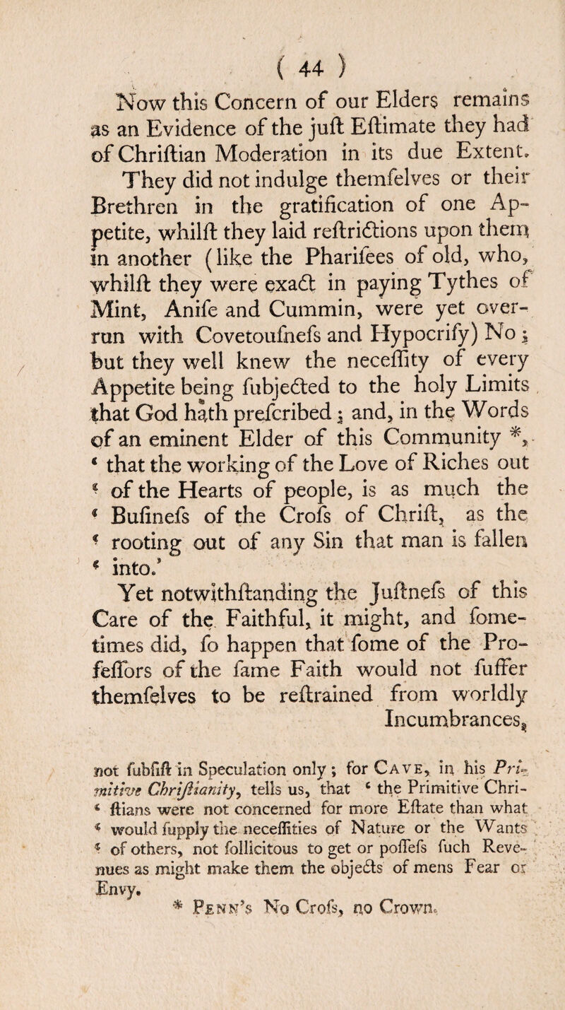 Now this Concern of our Elders remains as an Evidence of the juft Eftimate they had of Chriftian Moderation in its due Extent* They did not indulge themfelves or their Brethren in the gratification of one Ap¬ petite, whilft they laid reftridtions upon them in another (like the Pharifees of old, who, whilft they were exadt in paying Tythes of Mint, Anife and Cummin, were yet over¬ run with Covetoufnefs and Hypocrify) No , but they well knew the neceffity of every Appetite being fubjedted to the holy Limits that God hath prefcribed ; and, in the Words of an eminent Elder of this Community ‘ that the working of the Love of Riches out * of the Hearts of people, is as much the 1 Bufinefs of the Crofs of Chrift, as the f rooting out of any Sin that man is fallen ■ into/ Yet notwlthftanding the Juftnefs of this Care of the Faithful, it might, and fome- times did, fo happen that fome of the Pro- feffors of the fame Faith would not fuffer themfelves to be reftrained from worldly Incumbrancesj; not fubfift in Speculation only ; for Cave, in his Pri¬ mitive Ghrijilanity, tells us, that c the Primitive Chri- 4 ftians were not concerned for more Eftate than what « would fupply the neceffifcies of Nature or the Wants 4 of others, not follicitous to get or poflefs fuch Reve¬ nues as might make them the obje£ts of mens Fear or Envy. * Penn's No Crofs, no Crown,