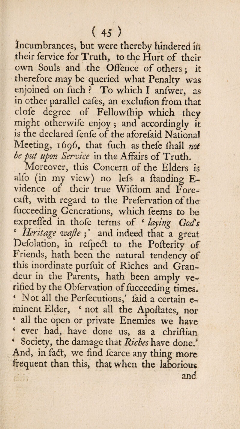 Incumbrances, but were thereby hindered in their fervice for Truth, to the Hurt of their own Souls and the Offence of others; it therefore may be queried what Penalty was enjoined on fuch ? To which I anfwer, as in other parallel cafes, an exclufion from that clofe degree of Fellowfhip which they might otherwife enjoy ; and accordingly it is the declared fenfe of the aforefaid National Meeting, 1696, that fuch as thefe fhall not be put upon Service in the Affairs of Truth. Moreover, this Concern of the Elders k alfo (in my view) no lefs a ftanding E- vidence of their true Wifdom and Fore- caft, with regard to the Prefervation of the fucceeding Generations, which feems to be expreffed in thofe terms of 4 laying Gods * Heritage wajle 5 ’ and indeed that a great t>efolation, in refpe<ft to the Pofterity of Friends, hath been the natural tendency of this inordinate purfuit of Riches and Gran¬ deur in the Parents, hath been amply ve¬ rified by the Obfervation of fucceeding times. 4 Not all the Perfections,’ faid a certain e- minent Elder, 4 not all the Apoftates, nor * all the open or private Enemies we have £ ever had, have done us, as a chriftian 4 Society, the damage that Riches have done.8 And, in faft, we find fcarce any thing more frequent than this, that when the laborious