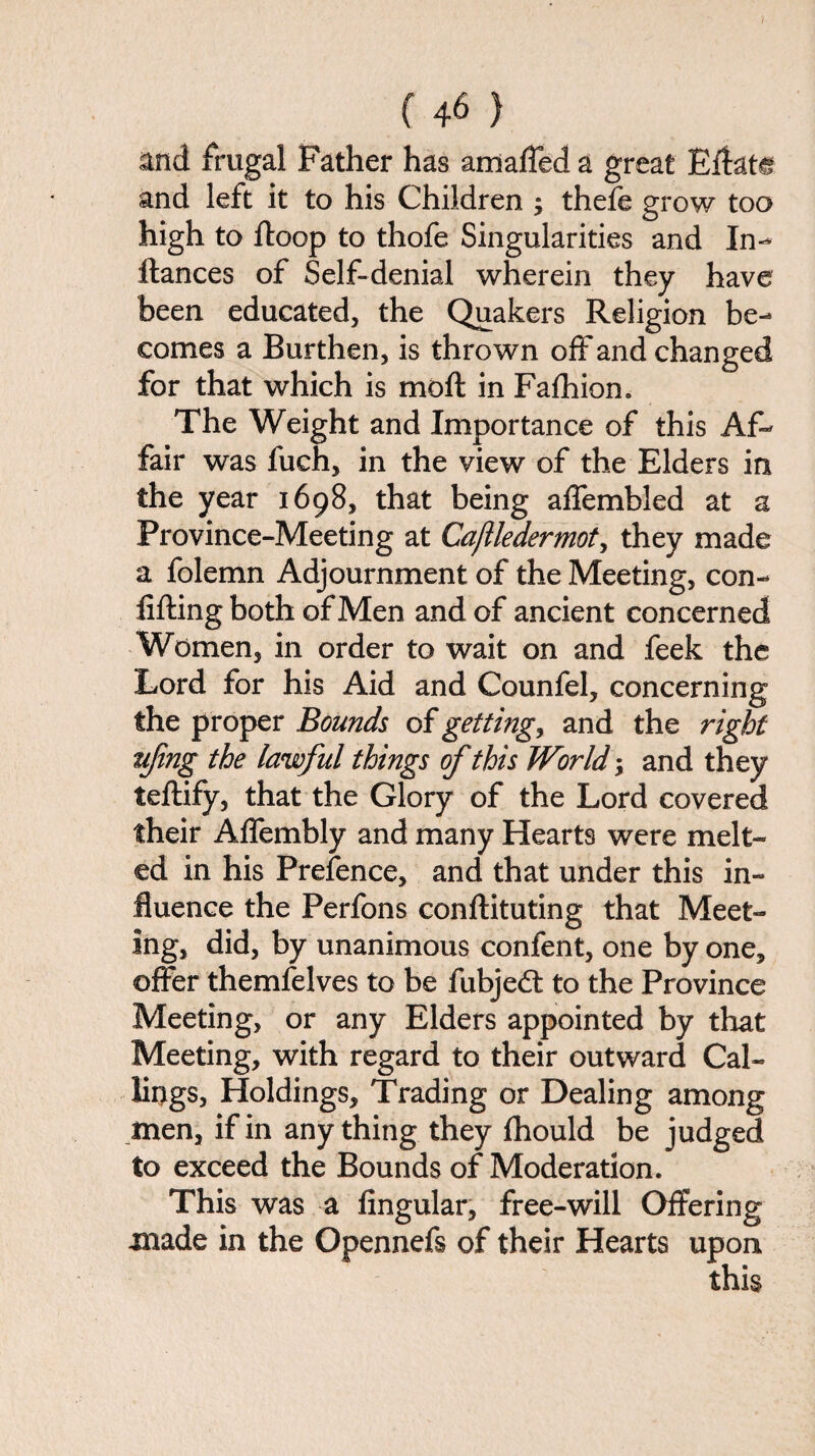 and frugal Father has amaffed a great Eftat^ and left it to his Children ; thefe grow too high to ftoop to thofe Singularities and In- fiances of Self-denial wherein they have been educated, the Quakers Religion be¬ comes a Burthen, is thrown off and changed for that which is moft in Fafhion. The Weight and Importance of this Af¬ fair was fuch, in the view of the Elders in the year 1698, that being affembled at a Province-Meeting at Cajlledermot, they made a folemn Adjournment of the Meeting, con- lifting both of Men and of ancient concerned Women, in order to wait on and feek the Lord for his Aid and Counfel, concerning the proper Bounds of gettings and the right iifing the lawful things of this World; and they teftify, that the Glory of the Lord covered their Affembly and many Hearts were melt¬ ed in his Prefence, and that under this in¬ fluence the Perfons conftituting that Meet¬ ing, did, by unanimous confent, one by one, offer themfelves to be fubjedt to the Province Meeting, or any Elders appointed by that Meeting, with regard to their outward Cal¬ lings, Holdings, Trading or Dealing among men, if in anything they fhould be judged to exceed the Bounds of Moderation. This was a Angular, free-will Offering made in the Opennefs of their Hearts upon