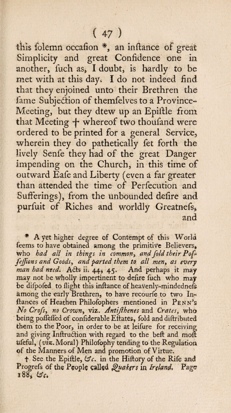 f J this folemn occafion *, an in fiance of great Simplicity and great Confidence one in another, fuch as, I doubt, is hardly to be met with at this day* I do not indeed find that they enjoined unto their Brethren the fame Subjection of themfelves to a Province- Meeting, but they dtew Up an Epiftle from that Meeting 'f whereof two thoufand were ordered to be printed for a general Service*, wherein they do pathetically fet forth the lively Senfe they had of the great Danger impending on the Church, in this time of outward Eafe and Liberty (even a far greater than attended the time of Perfecution and Sufferings), from the unbounded defire and purfuit of Riches and worldly Greatnefs* and * A yet higher degree of Contempt of this World feems to have obtained among the primitive Believers* who had all in things in common^ and fold their Pof fejfions and Goods, and parted them to dll men, as every man had need, A£b ii. 44j 45, And perhaps it may may not be wholly impertinent to defire fuch who may be difpofed to flight this inftance of heavenly^mindednefs among the early Brethren, to have recourfe to two In« ftances of Heathen Philofophers mentioned in Penn’s No Crofs, no Crown, viz. Antijlhenes and Crates* who being pofleifed of confiderable Eftates, fold and diftributed them to the Poor, in order to be at leifure for receiving and giving Inftru&ion with regard to the beft and moft ufeful, [viz. Moral) Philofophy tending to the Regulation of the Manners of Men and promotion of Virtue. t See the Epiftle, &c. in the Hiftory of the Rife and Progrefs of the People called Quakers in Ireland, Page 188*