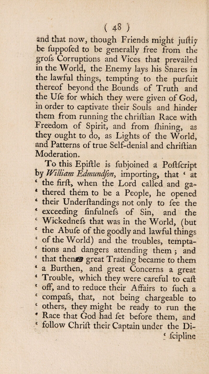 md that now, though Friends might juftiy be fuppofed to be generally free from the grofs Corruptions and Vices that prevailed in the World, the Enemy lays his Snares in the lawful things, tempting to the purfuit thereof beyond the Bounds of Truth and the Ufe for which they were given of God, in order to captivate their Souls and hinder them from running the chriftian Race with Freedom of Spirit, and from fhining, as they ought to do, as Lights of the World, and Patterns of true Self-denial and chriftian Moderation. To this Epiftle is fubjoined a Poftfcript by William Edmundfon, importing, that 4 at c the firfl, when the Lord called and ga- * thered them to be a People, he opened c their Underftandings not only to fee the * exceeding finfulnefs of Sin, and the * Wickednefs that was in the World, (but € the Abufe of the goodly and lawful things * of the World) and the troubles, tempta- * tions and dangers attending them ; and * that then® great Trading became to them 4 a Burthen, and great Concerns a great 4 Trouble, which they were careful to caff 4 off, and to reduce their Affairs to fuch a £ compafs, that, not being chargeable to c others, they might be ready to run the 9 Race that God had fet before them, and 4 follow Chrift their Captain under the Di- t fcipline