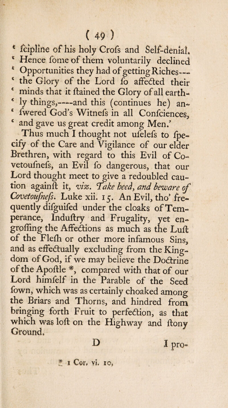 K Hence fome of them voluntarily declined s Opportunities they had of getting Riches— s the Glory of the Lord fo affeCted their € minds that it ftained the Glory of all earth* € ly things,—and this (continues he) an- € fwered God’s Witnefs in all Confciences, c and gave us great credit among Men/ Thus much I thought not ufelefs to fpe~ cify of the Care and Vigilance of our elder Brethren, with regard to this Evil of Co* vetoufnefs, an Evil fo dangerous, that our Lord thought meet to give a redoubled cau¬ tion againfl it, viz. Take heed, and beware of Covetoufnefs. Luke xii. 15. An Evil, tho’ fre¬ quently difguifed under the cloaks of Tem¬ perance, Induftry and Frugality, yet en- groffing the Affections as much as the Lufi of the Flefh or other more infamous Sins, and as effectually excluding from the King¬ dom of God, if we may believe the DoCtrine of the Apoftle *, compared with that of our Lord himfelf in the Parable of the Seed fown, which was as certainly choaked among the Briars and Thorns, and hindred from bringing forth Fruit to perfection, as that which was loft on the Highway and ftony Ground, I pro« D