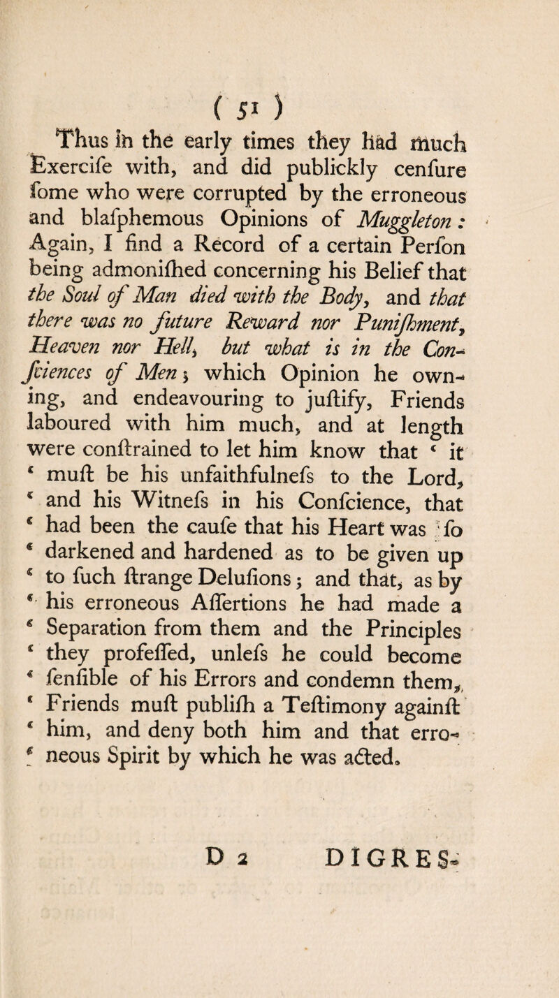 Thus Sh the early times they had much Bxercife with, and did publickly cenfure fome who were corrupted by the erroneous and blafphemous Opinions of Muggleton: Again, I find a Record of a certain Perfon being admonifhed concerning his Belief that the Soul of Man died with the Body, and that there was no future Reward nor Punijhment, Heaven nor Hell, but what is in the Con- fciences of Men $ which Opinion he own¬ ing, and endeavouring to juftify, Friends laboured with him much, and at length were conftrained to let him know that 4 it 4 muft be his unfaithfulnefs to the Lord* 4 and his Witnefs in his Confcience, that € had been the caufe that his Heart was ' fo 4 darkened and hardened as to be given up 4 to fuch ftrange Delufions; and that* as by 4 his erroneous Aflertions he had made a 4 Separation from them and the Principles 4 they profefted, unlefs he could become 4 fenfible of his Errors and condemn them* & t c Friends muft publifh a Teftimony againft 4 him, and deny both him and that erro- 4 neous Spirit by which he was adted. D 2 DIGRES*