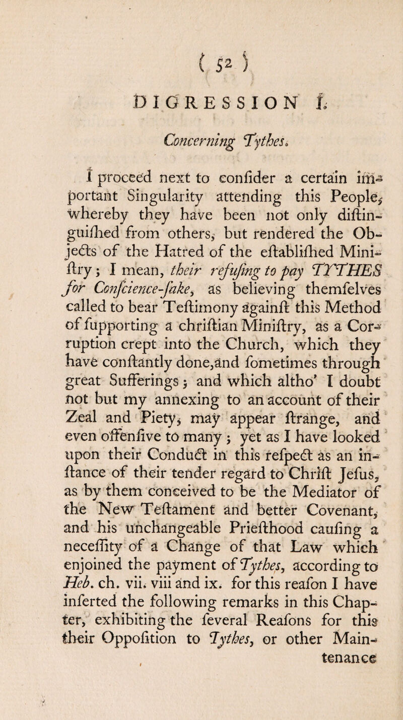 Concerning Tytbes* y I proceed next to eonfider a certain im- portant Singularity attending this People* whereby they have been not only diftin- guiShed from others* but rendered the Ob¬ jects of the Hatred of the eStablifhed Mini¬ stry ; I mean, their refujing to pay Tl 'THES for Confciencefakei as believing themfelves called to bear Teftimony againSt this Method of Supporting a chriftian Ministry, as a Cor¬ ruption crept into the Church, which they have conftantly done,and Sometimes through great Sufferings 5 and which altho’ I doubt not but my annexing to an account of their Zeal and Piety* may appear ftrange, and even offenfive to many * yet as I have looked upon their Condud in this refped as an in¬ stance of their tender regard to ChriSt Jefus, as by them conceived to be the Mediator of the New Teftament and better Covenant, and his unchangeable PrieSthood caufing a neceffity of a Change of that Law which enjoined the payment of Tythes, according to Heb. ch. vii. viii and ix. for this reafon I have inferted the following remarks in this Chap¬ ter, exhibiting the feveral Reafons for this their Opposition to Tythes, or other Main-* tenance