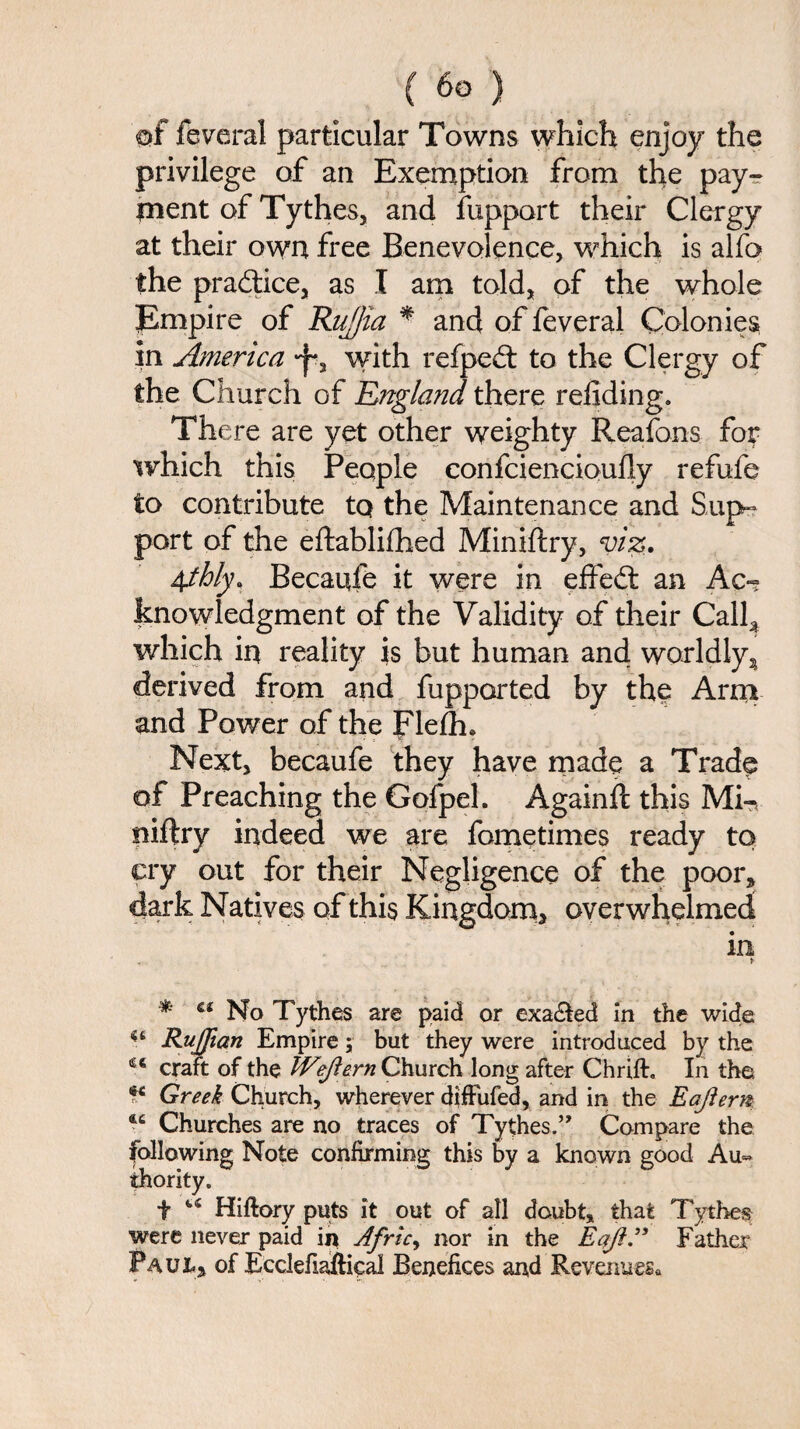 of federal particular Towns which enjoy the privilege of an Exemption from the pay¬ ment of Tythes, and fupport their Clergy at their own free Benevolence, which is alfo the pra&ice, as I am told, of the whole jEmpire of Rufjia * and of feveral Colonies in America with refpedt to the Clergy of the Church of England there refiding. There are yet other weighty Reafons.. for which this People confciencioufly refufe to contribute tQ the Maintenance and Sup- port of the eftablifhed Miniftry, viz. 4thly, Becaufe it were in effedt an Ac¬ knowledgment of the Validity of their Call3 which in reality is but human and worldly, derived from and fupported by the Arm and Power of the Fleflh. Next, becaufe they have made a Trade of Preaching the Gofpel. Againft this Mi-, niftry indeed we are fometimes ready to cry out for their Negligence of the poor, dark Natives of this Kingdom, overwhelmed in . * * ct No Tythes are paid or exa&ed in the wide 4t jRuffian Empire; but they were introduced by the £€ craft of the Weftern Church long after ChrifE In the te Greek Church, wherever diffufed, and in the Eajiern 4C Churches are no traces of Tythes.” Compare the following Note confirming this by a known good Au~ ihority. f u Hiftory puts it out of all doubt, that Tythes were never paid in Afric, nor in the Eqfl.” Father Paul, of Ecclefiaftical Benefices and Revenues*