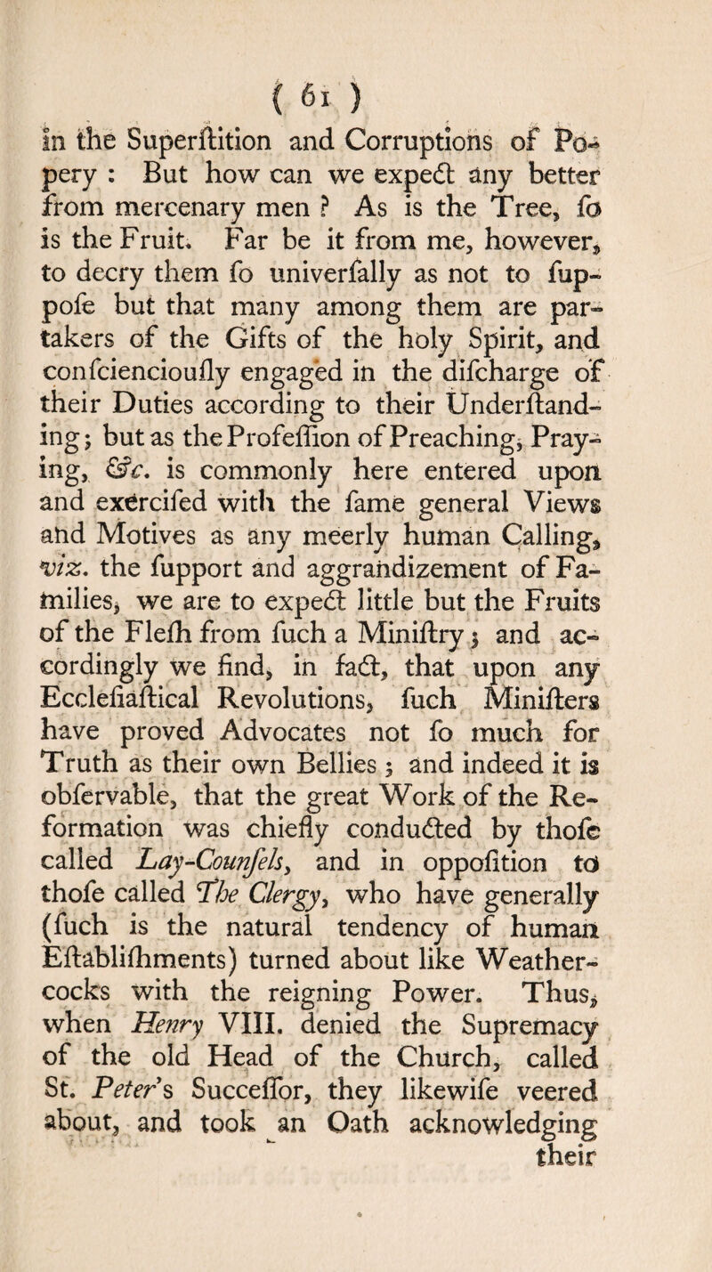 In the Superftition and Corruptions of Po^ pery : But how can we expedt any better from mercenary men ? As is the Tree, fc Is the Fruit, Far be it from me, however* to decry them fo univerfally as not to fup- pofe but that many among them are par¬ takers of the Gifts of the holy Spirit, and confciencioufly engaged in the difcharge of their Duties according to their Understand¬ ing; but as theProfeffion of Preaching* Pray¬ ing, &c. is commonly here entered upon and exercifed with the fame general Views and Motives as any meerly human Calling* viz. the fupport and aggrandizement of Fa¬ milies* we are to expedt little but the Fruits of the Flefh from fuch a Miniftry $ and ac¬ cordingly we find, in fadi, that upon any Ecclefiaftical Revolutions, fuch Minifters have proved Advocates not fo much for Truth as their own Bellies 5 and indeed it is obfervable, that the great Work of the Re¬ formation was chiefly condudted by thofe called Lay-Counfels, and in oppolition td thofe called Tloe Clergy, who have generally (fuch is the natural tendency of human Eftablifhments) turned about like Weather¬ cocks with the reigning Power. Thus* when Henry VIII. denied the Supremacy of the old Head of the Church, called St. Peters Succeffor, they likewife veered about, and took an Oath acknowledging their
