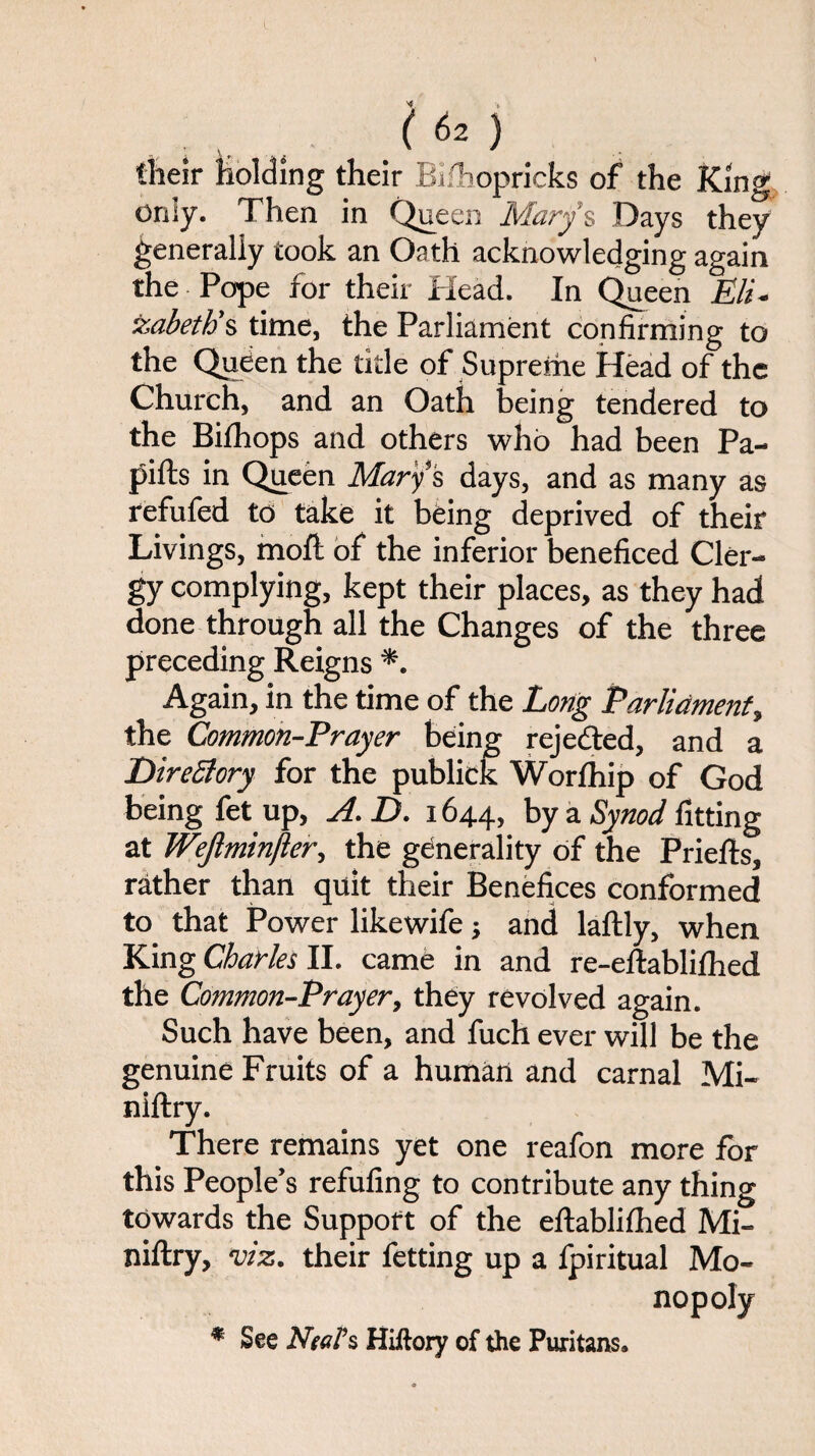 their holding their Biihopricks of the King only. Then in Queen Mary’s Days they generally took an Oath acknowledging again the Pope for their Head. In Queen Eli¬ zabeth’s time, the Parliament confirming to the Queen the title of Supreme Head of the Church, and an Oatli being tendered to the Bi ill ops and others who had been Pa- pifts in Queen Mary 's days, and as many as refufed to take it being deprived of their Livings, moll of the inferior beneficed Cler¬ gy complying, kept their places, as they had done through all the Changes of the three preceding Reigns *. Again, in the time of the Long Parliament, the Common-Prayer being rejected, and a Directory for the publick Worlhip of God being fet up, A. D. 1644, by a Synod fitting at Wejlmin/ler, the generality of the Priefts, rather than quit their Benefices conformed to that Power likewife; and laftly, when King Charles II. came in and re-eftablifhed the Common-Prayer, they revolved again. Such have been, and fuch ever will be the genuine Fruits of a human and carnal Mi- niftry. There remains yet one reafon more for this People’s refufing to contribute any thing towards the Support of the eftablifhed Mi- niftry, viz. their fetting up a fpiritual Mo¬ nopoly * See Neel's Hiftory of the Puritans.