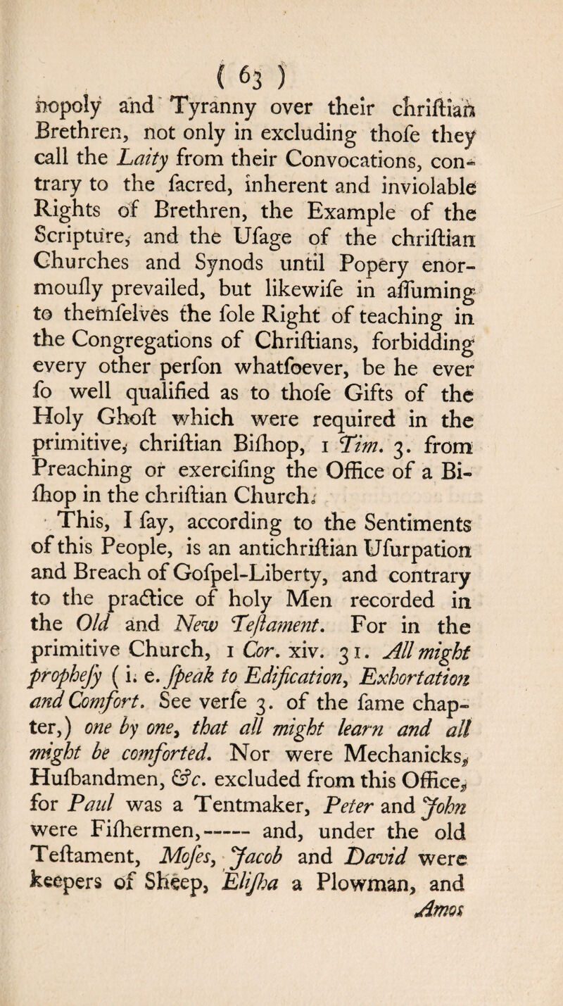 nopoly and Tyranny over their chriftiah Brethren, not only in excluding thofe they call the Laity from their Convocations, con¬ trary to the facred, inherent and inviolable Rights of Brethren, the Example of the Scripture, and the Ufage of the chriftian Churches and Synods until Popery enor- mouily prevailed, but likewife in afluming to theinfelves the foie Right of teaching in the Congregations of Chriftians, forbidding every other perfon whatfoever, be he ever fo well qualified as to thofe Gifts of the Holy Ghoft which were required in the primitive,* chriftian Bifhop, i Tim. 3. from Preaching or exereifing the Office of a Bi¬ fhop in the chriftian Church,* This, I fay, according to the Sentiments of this People, is an antichriftian Ufurpation and Breach of Gofpel-Liberty, and contrary to the practice of holy Men recorded in the Old and New Teftament. For in the primitive Church, 1 Cor. xiv. 31. All might prophejy (i. t.fpeak to Edification, Exhortation and Comfort. See verfe 3. of the fame chap¬ ter,) one by one, that all might learn and all might be comforted. Nor were Mechanicks* Huibandmen, &c. excluded from this Office* for Paul was a Tentmaker, Peter and John were Fifhermen,--and, under the old Teftament, Mcfes, Jacob and David were keepers of Sheep, Elijha a Plowman, and Amos
