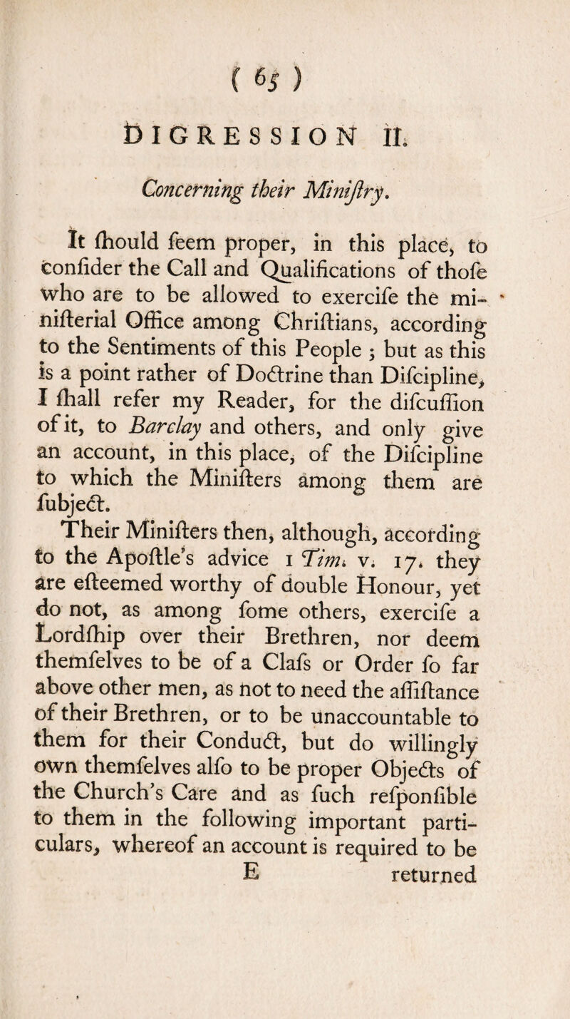 ( % ) Digression ii. Concerning their Minijlry. It fnould feem proper, in this place, to confider the Call and Qualifications of thofe who are to be allowed to exercife the mi- nifterial Office among Chriftians, according to the Sentiments of this People ; but as this is a point rather of Doftrine than Difcipline, I ffiall refer my Reader, for the difcuffion of it, to Barclay and others, and only give an account, in this place, of the Difcipline to which the Minifters among them are fubject. Their Minifters then, although, according to the Apoftle’s advice i Tinu v. 17. they are efteemed worthy of double Honour, yet do not, as among fome others, exercife a Lordffiip over their Brethren, nor deem themfelves to be of a Clafs or Order fo far above other men, as not to need the affiftance of their Brethren, or to be unaccountable to them for their Conduct, but do willingly own themfelves alfo to be proper Objects of the Church’s Care and as fuch relponfible to them in the following important parti¬ culars, whereof an account is required to be E returned