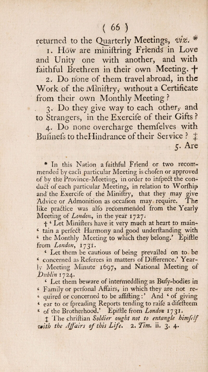 returned to the Quarterly Meetings, ^ 1. How are miniftring Friends in Love and Unity one with another, and with faithful Brethren in their own Meeting, -f* 2. Do none of them travel abroad, in the Work of the Mfniftryy without a Certificate from their own Monthly Meeting ? 3. Do they give way to each other** and to Strangers, in the Exercife of their Gifts ? 4. Do none overcharge themfelves with Bulmefs to theHindrance of their Service ? j 5. Are * * In this Nation a faithful Friend or two recom¬ mended by each particular Meeting is chofen or approved of by the Province-Meeting, in order to infpedft the con¬ duct of each particular Meeting, in relation to Worfhip and the Exercife of the Miniftry, that they may give Advice or Admonition as occafion may require. The like pra&ice was alfo recommended from the Yearly Meeting of London, in the year 1727.- f 4 Let Miniflers have it very much at heart to main- 4 tain a perfect Harmony and good underhanding with e the Monthly Meeting to which they belong.’ Epiftle From London, 1731. 4 Let them be cautious of being prevailed on to be 4 concerned as Referees in matters of Difference.’ Year¬ ly Meeting Minute 1697, and National Meeting of Dublin 1724. 4 Let them beware of intermeddling as Bufy-bodies in 4 Family or perfonal Affairs, in which they are not re- 6 quired or concerned to be affifting:’ And 4 of giving 4 ear to or fpreading Reports tending to raife a difefteem 4 of the Brotherhood.’ Epiftle from London 1731* 4 The chriftian Soldier ought not to entangle himfelf with the Affairs of this Life. 2. Tim. ii. 3. 4.