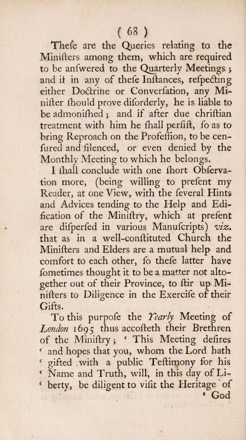Thefe are the Queries relating to the Minifters among them, which are required to he anfwered to the Quarterly Meetings ; and if in any of thefe Inftances, refpecfting either Dodxine or Converfationj any Mi- nifter fhould prove diforderly, he is liable to be admonifhed; and if after due chriftian treatment with him he fhall perfift, fo as to bring Reproach on the Frofeffion, to be cen- fured and filenced, or even denied by the Monthly Meeting to which he belongs. I fhail conclude with one fhort Obferva- tion more, (being willing to prefent my Reader, at one View, with the feveral Hints and Advices tending to the Help and Edi¬ fication of the Miniftry, which at prefent are difperfed in various Manufcripts) viz. that as in a well-conftituted Church the Minifters and Elders are a mutual help and comfort to each other, fo thefe latter have fometimes thought it to be a matter not alto¬ gether out of their Province, to ftir up Mi¬ nifters to Diligence in the Exercife of their Gifts. To this purpofe the Yearly Meeting of London 1695 thus accofteth their Brethren of the Miniftry j c This Meeting defires c and hopes that you, whom the Lord hath € gifted .with a public Teftimony for his * Name and Truth, will, in this day of Li- € berty, be diligent to vifit the Heritage of