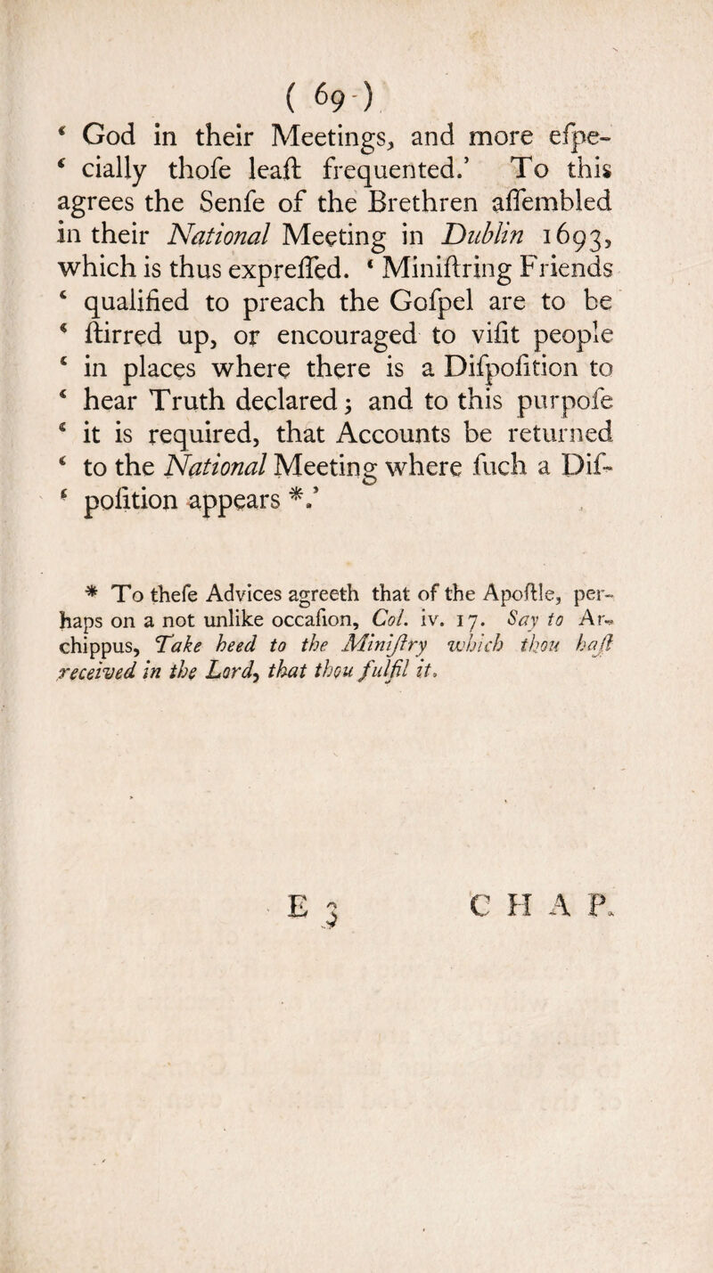 € God in their Meetings, and more efpe- f dally thofe leaft frequented.’ To this agrees the Senfe of the Brethren affembled in their National Meeting in Dublin 1693, which is thus expreffed. ‘ Miniftring Friends ‘ qualified to preach the Gofpel are to be * ftirred up, or encouraged to vifit people c in places where there is a Difpofition to 4 hear Truth declared; and to this purpofe * it is required, that Accounts be returned c to the National Meeting where fuch a Dif- - polition appears * To thefe Advices agreeth that of the Apoltle, per¬ haps on a not unlike occafion. Col. iv. 17. Say to Ar« chippus, Take heed to the Minijlry which thou had received in the Lord, that thou fulfil it,