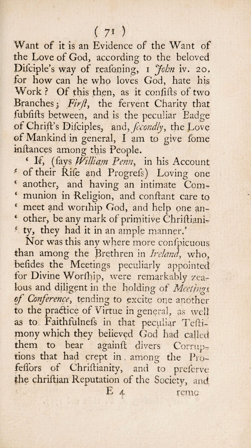 Want of it is an Evidence of the Want of the Love of God, according to the beloved Difciple’s way of reafoning, i John iv. 20, for how can he who loves God, hate his Work ? Of this then, as it confifls of two Branches^ Fir ft, the fervent Charity that fubfifts between, and is the peculiar Badge of Chrift’s Difciples, and, fecondly, the Love of Mankind in general, I am to give fbme inftances among this People. c If, (fays William Penn, in his Account * of their Rife and Progrefs) Loving one c another, and having an intimate Com- c munion in Religion, and confbmt care to * meet and wonhip God, and help one an- 4 other, be any mark of primitive ChriffianL * ty, they had it in an ample manner/ Nor was this any where more confpicuous than among the Brethren in Ireland, who, befides the Meetings peculiarly appointed for Divine Worfhip, were remarkably zea¬ lous and diligent in the holding of Meetings of Conference, tending to excite one another to the practice of Virtue in general, as well as to Faithfulnefs in that peculiar Tefli- mony which they believed God had called them to bear againft divers Corrup¬ tions that had crept in, among the Pro- fefl'ors of Chriftianity, and to prefervc the chriftian Reputation of the Society, and E 4 remo - *
