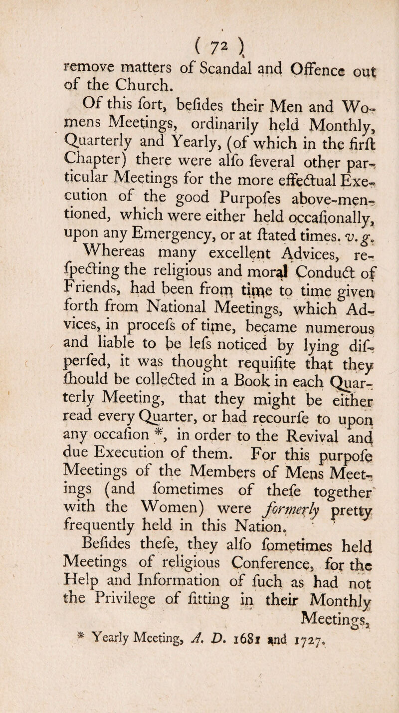 remove matters of Scandal and Offence out of the Church. Of this fort, befides their Men and Wo¬ mens Meetings, ordinarily held Monthly, Quarterly and Yearly, (of which in the firft Chapter) there were alfo feveral other par¬ ticular Meetings for the more effectual Exe¬ cution of the good Purpofes above-men¬ tioned, which were either held occaiionally, upon any Emergency, or at dated times, v.g. Whereas many excellent Advices, re- fpeding the religious and moral Conduit of Friends, had been from titne to time given forth from National Meetings, which Ad¬ vices, in procefs of time, became numerous and liable to be lefs noticed by lying dif- perfed, it was thought requifite that they fhould be collected in a Book in each Quar¬ terly Meeting, that they might be either read every Quarter, or had recourfe to upon any occafion *, in order to the Revival and due Execution of them. For this purpofe Meetings of the Members of Mens Meet¬ ings (and fometimes of thefe together with the Women) were formerly pretty frequently held in this Nation. Befides thefe, they alfo fometimes held Meetings of religious Conference, for the Help and Information of fuch as had not the Privilege of fitting in their Monthly Meetings, * Yearly Meeting, A. D. 1681 and 1727.