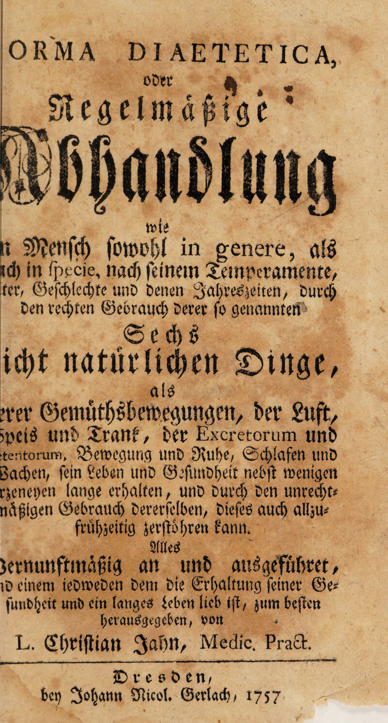 ORMA DIAETETICA, li S^enfd) fotpo!)i in genere, aB id) in rppcie, nad) feinem Temperamente/ fer, ©efd)lcc|te unD Denen 3al)res'5eiten, Durclj Den red)ten ©cbraud) Derer fo genannten ' <Sed)$ id)t itatmiicben ©titge, atd mt ©emüt^bemeptweti/ bet* £uft/ )pei$ unb Trant / £>er Excretorum unS ■tentorum, Bewegung unD Deut)«/ ©d)!afen unD ßacfeen, fein Sieben unD ©efuttDljeit nebjt menigen cjeneijen lange erhalten, unD Durd) Den unredjf* ndfigen ©ebraud) Dererfetben/ Dtefeö auc6 allju- frü^eitig jer(t5t)ren bann, atöeö Sermmftmälng an unt> auigefüfttet/ iD einem ieDroeDen Dem Die ©Haltung feiner ©e* funbljcit unb ein lange« beben lieb (ft, jum beften bcvau«3(j)cbcn, »mt L. (Sf)riflian 3af)tt/ Medic. Praft. SDreebeit/ bei) SRicol. ©erktf)/ *757