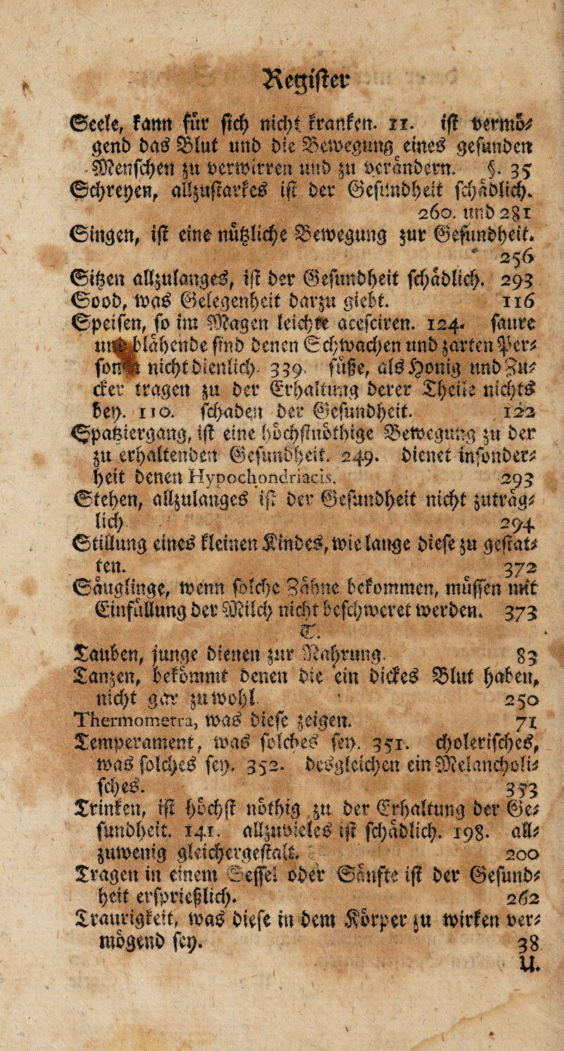 Hegiflei* (Seele, fatttt für ft$ md>i kantm- n. tf? tvermo* genb badSkuf mi> bk £xn>egungceme£ gefunbett §)cenfd>en pt vermittelt uhb pt permtberm §. 35 ©dpepen, aBptflatfc£ tft Der ©eftinbbeit fdfabück 260. itnb 2§i ©tagen, ijl eine ntx%lid)t £3emegung $ur ©efunbbeit» 256 ©i§en aß$u(anged, ifl btt <5>efunb^>ett fc^ablicf;. 293 ©oob, ©elegenfpit barpt g-iebt 116 ©petfen, fo int tagest leid)re acefciren. 124« faure mtotabenbe fmb Venen ©dptmdpn unb garten %Ktt fbrSfe nkfyibknlid)- 339. füge, üld5pmtig nnb $i\? der tragen pt der Qrt&altmtg berer Zl)üU nie|t$ bet). iio. fdjubejt Ver ©efunb^ett 122 ©pafeiergang, ifl eine bküfmotbige £>etvegtmg $u ber ju ,er^nitenbett ©eftmb|eit 249. bienet tnftmbetv f)tit betten Hypochondriacis, 293 ©(eben, a%ulange$ i\t ber ©efunbfjeit nief>t pttrag* lief) 294 ©tiüung eiue£ kleinen $mbe£,ft>ie lange biefe pt gefrat* Ptt C 372 ©auglittge, wem fbldje Sünne bekommen, muffen mit ©infMung ber ?ö?Ud; nicht befeueret metben* 373 fc tauben, junge bienen ptr Sprung. 83 Tanpn, bekommt betten'bk ein bicke$ g>lut fjabett, nid)t gar pmofjf. ‘ 250 Thermometra, mat? biefe pigen. 71 Temperament, maß folcbed fern 351. d)ü!etifd)c£, maß fo\d)tß fet> 352* bePglädpn emCüMandhülis fdpd. ■ 333 Trinken, tft b&cfjff nbtbtg „pt ber €rf)altmtg ber ©e* funbbät 141. aUptviele^ tft fd;ablid). 198. üH* jumenig gktdfprgefmt 200 Tragen in einem ©effel ober ©fmfte ifl ber ©efunb* faxt etfprieglid). 262 Traurigkeit, maß biefe in bem ifSrper tvirfen ver* mbgenb fcp. 38 U♦