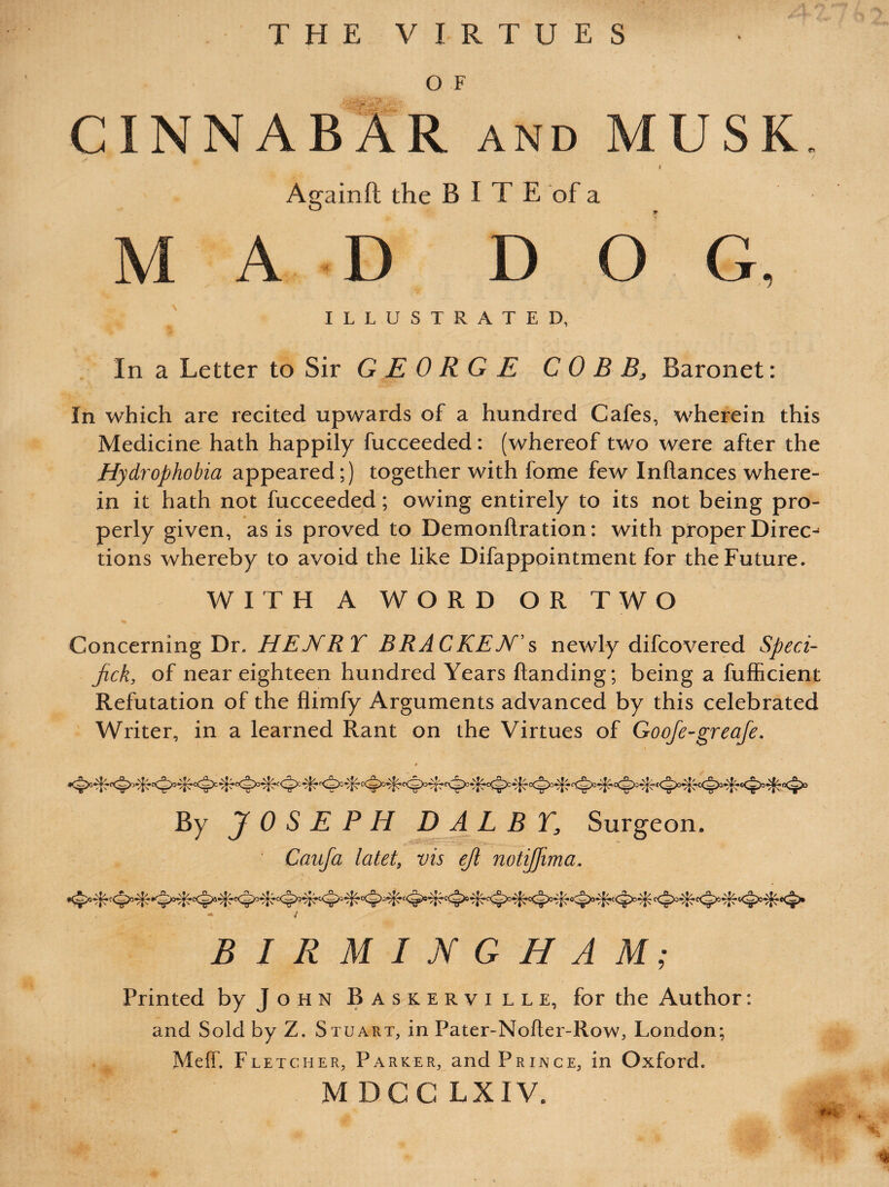 THE VIRTUES O F CINNABAR and MUSK Againft the B I T E of a A D D O G, ILLUSTRATED, In a Letter to Sir GEORGE COBB, Baronet: In which are recited upwards of a hundred Cafes, wherein this Medicine hath happily fucceeded: (whereof two were after the Hydrophobia appeared;) together with fome few Inftances where¬ in it hath not fucceeded; owing entirely to its not being pro¬ perly given, as is proved to Demonflration: with proper Direct tions whereby to avoid the like Difappointment for the Future. WITH A WORD OR TWO Concerning Dr .HENRY BRACKEN”s newly difcovered Sped- jick, of near eighteen hundred Years handing; being a fufficient Refutation of the flimfy Arguments advanced by this celebrated Writer, in a learned Rant on the Virtues of Goofe-greafe. By JOSEPH D ALB T, Surgeon. Caufa latet, vis ejl notijfima. / BIRMINGHAM; Printed by John Baskerville, for the Author: and Sold by Z. Stuart, in Pater-Nofter-Row, London; Meff. Fletcher, Parker, and Prince, in Oxford. M DGC LXIV.