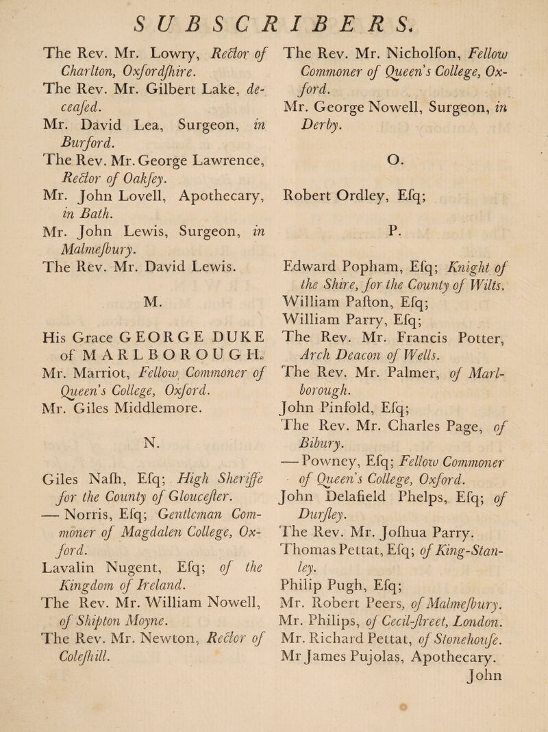 The Rev. Mr. Lowry, ReClor of Charlton, Oxfordjhire. The Rev. Mr. Gilbert Lake, de- ceafed. Mr. David Lea, Surgeon, in Burford. The Rev. Mr, George Lawrence, Re Bor of Oakfey. Mr. John Lovell, Apothecary, in Bath. Mr. John Lewis, Surgeon, in Malmejbury. The Rev. Mr. David Lewis. M. His Grace GEORGE DUKE of MARLBOROUGH; Mr. Marriot, Fellow t Commoner of Queen s College, Oxford. Mr. Giles Middlemore. N. Giles Nafh, Efq; High Sheriffs for the County of Gloucefer. — Norris, Efq; Gentleman Com¬ moner of Magdalen College, Ox¬ ford. Lavalin Nugent, Efq; of the Kingdom of Ireland. The Rev. Mr. William Nowell, of Ship ton Moyne. The Rev. Mr. Newton, Rector of Colejhill. The Rev. Mr. Nicholfon, Fellow Commoner of Queen s College, Ox¬ ford. Mr. George Nowell, Surgeon, in Derby. O. Robert Ordley, Efq; P. Edward Popham, Efq; Knight of the Shire, for the County of Wilts. William Pafton, Efq; William Parry, Efq; The Rev. Mr. Francis Potter, Arch Deacon of Wells. The Rev. Mr. Palmer, of Marl¬ borough. John Pinfold, Efq; The Rev. Mr. Charles Page, of Bibury. — Powney, Efq; Fellow Commoner of Queen s College, Oxford. John Delafield Phelps, Efq; of Durfey. The Rev. Mr. Jolhua Parry. Thomas Pettat, Efq; of King-Stan¬ ley. Philip Pugh, Efq; Mr. Robert Peers, of Malmejbury. Mr. Philips, of Cecil-Jlreet, London. Mr. Richard Pettat, of Stonehoufe. Mr James Pujolas, Apothecary. John