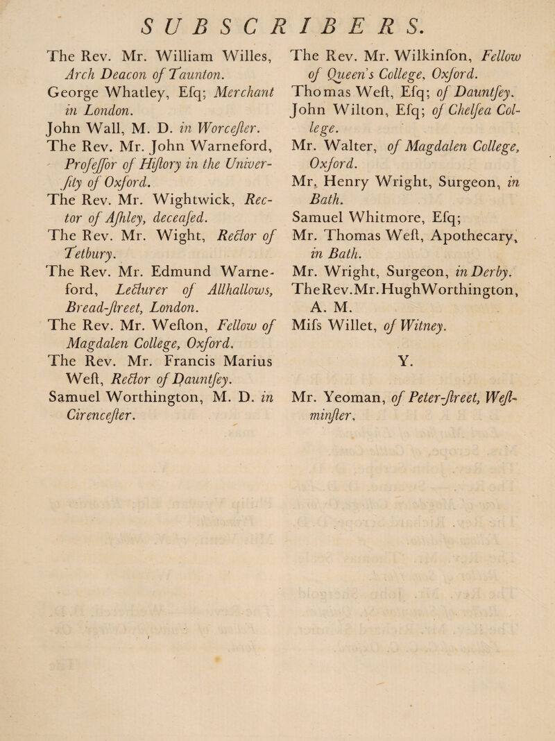 The Rev. Mr. William Willes, Arch Deacon of Taunton. George Whatley, Efq; Merchant in London. John Wall, M. D. in Worcefer. The Rev. Mr. John Warneford, - Profeffor of Hiftory in the Univer- fity of Oxford. The Rev. Mr. Wightwick, Rec¬ tor of Afhley, deceafed. The Rev. Mr. Wight, Redlor of Tetbury. The Rev. Mr. Edmund Warne¬ ford, Ledlurer of Allhallows, Rreadflreet, London. The Rev. Mr. Welton, Fellow of Magdalen College, Oxford, The Rev. Mr. Francis Marius Weft, ReElor of Lfauntfey. Samuel Worthington, M. D. in Cirencefer. The Rev. Mr. Wilkinfon, Fellow of Queen s College, Oxford. Thomas Weft, Efq; oj Dauntfey. John Wilton, Efq; oj Chelfea Col¬ lege. Mr. Walter, of Magdalen College\ Oxford. Mr, Henry Wright, Surgeon, in Bath* Samuel Whitmore, Efq; Mr. Thomas Weft, Apothecary, in Bath. Mr. Wright, Surgeon, in Derby. TheRev.Mr. HughWorthington, A. M. Mifs Willet, of Witney. Y. Mr. Yeoman, of Peter-Jlreet, Weft-* minfler, /