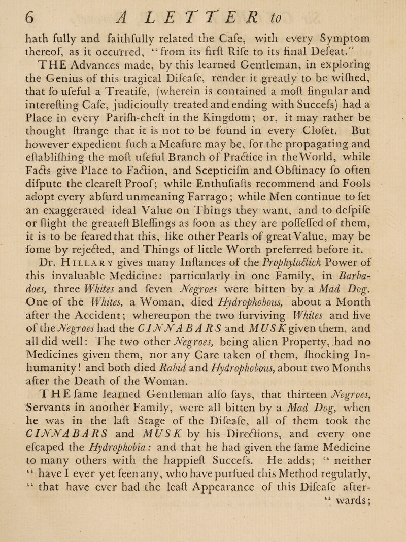 hath fully and faithfully related the Cafe, with every Symptom thereof, as it occurred, “from its firft Rife to its final Defeat.” THE Advances made, by this learned Gentleman, in exploring the Genius of this tragical Difeafe, render it greatly to be wiflied, that fo ufeful a Treatife, (wherein is contained a molt Angular and interefting Cafe, judicioufly treated and ending withSuccefs) had a Place in every Parifh-cheft in the Kingdom; or, it may rather be thought ftrange that it is not to be found in every Clofet. But however expedient fuch a Meafure may be, for the propagating and eflablifhing the moft ufeful Branch of Practice in the World, while Facts give Place to Faction, and Scepticifm and Obftinacy fo often difpute the cleareft Proof; while Enthufiafls recommend and Fools adopt every abfurd unmeaning Farrago ; while Men continue to fet an exaggerated ideal Value on Things they want, and to defpife or flight the greateft Rleffings as foon as they are pofTeffedof them, it is to be feared that this, like other Pearls of great Value, may be fome by rejected, and Things of little Worth preferred before it. Dr. H illary gives many Inftances of the Prophylabiick Power of this invaluable Medicine: particularly in one Family, in Barba- does, three Whites and feven Negroes were bitten by a Mad Dog. One of the Whites, a Woman, died Hydrophobous, about a Month after the Accident; whereupon the two furviving Whites and five of the Negroes had the CINN A BARS and MUSK given them, and all did well: The two other Negroes, being alien Property, had no Medicines given them, nor any Care taken of them, fhocking In¬ humanity! and both died Rabid and Hydrophobous, about two Months after the Death of the Woman. THE fame learned Gentleman alfo fays, that thirteen Negroes, Servants in another Family, were all bitten by a Mad Dog, when he was in the laft Stage of the Difeafe, all of them took the CINNABARS and MUSK by his Directions, and every one efcaped the Hydrophobia: and that he had given the fame Medicine to many others with the happieft Succefs. He adds; “ neither “ have I ever yet feenany, who have purfued this Method regularly, “ that have ever had the leaf! Appearance of this Difeafe after- “ wards;