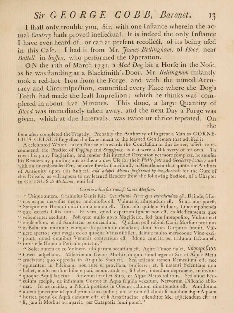 I fhall only trouble you, Sir, with one Inflance wherein the ac¬ tual Cautery hath proved ineffectual. It is indeed the only Inflance I have ever heard of, or can at prefent recollect, of its being ufed in this Cafe. I had it from Mr. James Bellingham, of Hooe, near Battell in SuJJex, who performed the Operation. ON the nth of March 1731, a Mad Dog bit a Horfe in the Nofe, as he was handing at a Blackfmith’s Door. Mr. Bellingham inhantly took a red-hot Iron from the Forge, and with the utmoh Accu¬ racy and CircumfpeCtion, cauterifecl every Place where the Dog’s Teeth had made the leaf! Imprellion ; which he thinks was com¬ pleted in about five Minutes. This done, a large Quantity of Blood was immediately taken away, and the next Day a Purge was given, which at due Intervals, was twice or thrice repeated. On the * foon after completed theTragedy. Probably the Authority of fo great a Man as C ORNE- LIUS CELS US fuggeftecl the Experiment to the learned Gentleman that aclvifed it. A celebrated Writer, taken Notice of towards the Conclufion of this Letter, affetds to re¬ commend the Pra&ice of Cupping and Scarifying as if it were a Difcovery of his own. To cover his puny Plagiarifm, and render this intended Deception yet more complete, he amufes his Readers by pointing out to them a new IJfe for their Fickle-pots and GooJberry-bottles; and with an unembaraffed Pen, at once fpeaks fcurriloufly of Gentlemen that quote the Authors of Antiquity upon this Subject, and adopts Means prefcribed by the Ancients for the Cure of this Difeafe, as will appear to my learned Readers from the following Se&ion, of a Chapter in C ELSUS de Medicina, entitled , Curatio adverfus rabiofi Cards Morfum. “ Utique autem, fi rabiofus Canis fuit, Cucurbitula Virus ejus extrahendum ejl- Deinde,ftLo- “ cus neque nervofus neque mufculofus eft, Vulnus id adurendum eft. Si uri non poteft, “ Sanguinem Homini mitti non alienum eft. Turn ufto quidem Vulneri, fuperimponenda “ qux caeteris Uftis funt. Ei vero, quod expertum Ignem non eft, ea Medicamenta quae “ vehementer exedunt. Poll quae nullo novo Magifterio, fed jam fuprapofito, Vulnus erit “ implendum, et ad Sanitatem perducendum. Ouidam poll rabiofi Canis Morfum protinus “ in Balneum mittunt; eumque ibi patiuntur defudare, dura Vires Corporis finunt, Vul- t,t' nere aperto; quo magis ex eo quoque Virus diftillet; deinde multo meracoque Vino exci- “ piunt, quod omnibus Venenis contrarium eft. Idque cum ita per triduum fadtum eft, “ tutus efte Homo a Periculo putatur.” Soiet autem ex eo Vulnere, ubi parum occurfum eft, Aquae Timor nafci, Vd(bO(poSlOLV u Graeci adpellant. Miferrimum Genus Morbi: in quo ftmul aeger et Siti et Aquae Metu “ cruciatur; quo opprelhs in Angufto Spes eft. Sed unicum tamen Remedium eft; nec II opinantem in Pifcinam, non ante ei provifam, projicere; et, ft natanti Scientiam non w. habet, modo merfumbibere pati, modo attolere; ft habet, interdum deprimere, utinvitus “ quoque Aqua fatietur. Sic enim limul et Sitis, et Aquae Metus tollitur. Sed aliud Peri- “ culum excipit, ne infirmum Corpus in Aqua frigida vexatum, Nervorum Diftenfto abfu- mat. Id ne incidat, a Pifcina protinus in Oleum calidum dimittendus eft. Antidotum “ autem (praecipue id quod primo Loco pofui; ubi id non eft aliud) ft nondum Tger Aquam “ horret, potui ex Aqua dandum eft: et ft Amaritudine ofifenditur Mel adjiciendum eft: at “ ft, jam is Morbus occupavit, per Catapotia fumi poteft.”