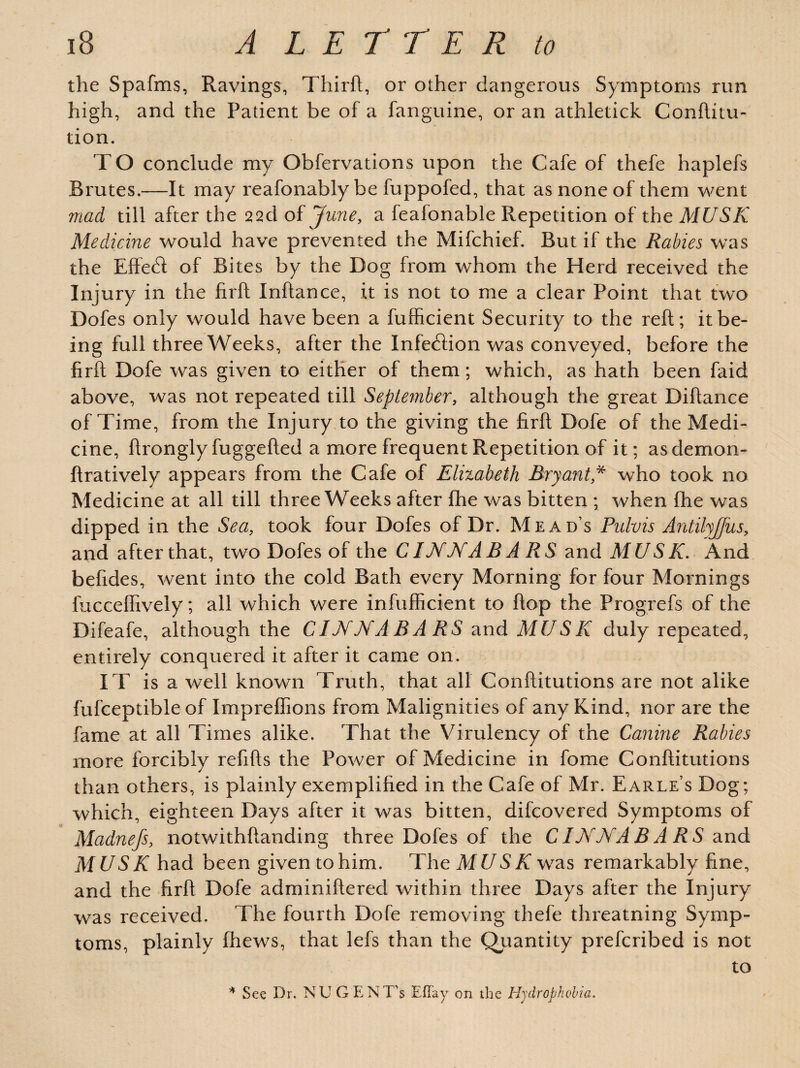 the Spafms, Ravings, Thirft, or other dangerous Symptoms run high, and the Patient be of a fanguine, or an athletick Conftitu- tion. T O conclude my Obfervations upon the Cafe of thefe haplefs Brutes.—It may reafonably be fuppofed, that as none of them went mad till after the 22cl of June, a feafonable Repetition of the MUSK Medicine would have prevented the Mifchief. But if the Rabies was the Effect of Bites by the Dog from whom the Herd received the Injury in the firft Inftance, it is not to me a clear Point that two Dofes only would have been a fufficient Security to the reft; it be¬ ing full three Weeks, after the Infection was conveyed, before the firft Dofe was given to either of them; which, as hath been faid above, was not repeated till September, although the great Diftance of Time, from the Injury to the giving the firft Dofe of the Medi¬ cine, ftrongly fuggefted a more frequent Repetition of it; asdemon- ftratively appears from the Cafe of Elizabeth Bryant* who took no Medicine at all till three Weeks after fhe was bitten ; when {he was dipped in the Sea, took four Dofes of Dr. Mead’s Pulvis Antilyjfus, and after that, two Dofes of the CINNA B A RS and MUSK. And beftdes, went into the cold Bath every Morning for four Mornings fucceflively; all which were infuflicient to flop the Progrefs of the Difeafe, although the CINNABARS and MUSK duly repeated, entirely conquered it after it came on. IT is a well known Truth, that all Conftitutions are not alike fufceptible of Impreflions from Malignities of any Kind, nor are the fame at all Times alike. That the Virulency of the Canine Rabies more forcibly refifts the Power of Medicine in fome Conftitutions than others, is plainly exemplified in the Cafe of Mr. Earle’s Dog; which, eighteen Days after it was bitten, difcovered Symptoms of Madnefs, notwithftanding three Dofes of the C IN NAB A RS and MUSK had been given to him. The MUSK was remarkably fine, and the firft Dofe adminiftered within three Days after the Injury was received. The fourth Dofe removing thefe threatning Symp¬ toms, plainly fhews, that lefs than the Quantity prefcribed is not to * See Dr. NU GEN T's Eflay on the Hydrophobia.