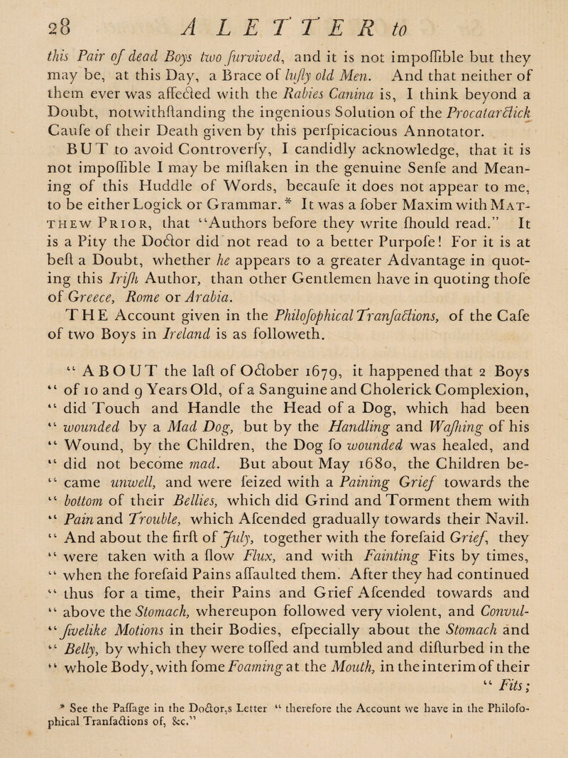 this Pair of dead Boys two furvived, and it is not impoffible but they may be, at this Day, a Brace of lujly old Men. And that neither of them ever was affecded with the Rabies Canina is, I think beyond a Doubt, notwithftanding the ingenious Solution of the Procatardiick Caufe of their Death given by this perfpicacious Annotator. BUT to avoid Controverfy, I candidly acknowledge, that it is not impoffible I may be mihaken in the genuine Senfe and Mean¬ ing of this Huddle of Words, becaufe it does not appear to me, to be either Logick or Grammar.* It was a fober Maxim with Mat¬ thew Prior, that ''Authors before they write fhould read.” It is a Pity the DoGor did not read to a better Purpofe! For it is at bell a Doubt, whether he appears to a greater Advantage in quot¬ ing this Irifli Author, than other Gentlemen have in quoting thofe of Greece, Rome or Arabia. THE Account given in the Philofophicat Tranfactions, of the Cafe of two Boys in Ireland is as followeth.  ABOUT the laft of OGober 1679, it happened that 2 Boys 41 of 10 and g Years Old, of a Sanguine and Cholerick Complexion, 4' did Touch and Handle the Head of a Dog, which had been  wounded by a Mad Dog, but by the Handling and Wafhing of his 4' Wound, by the Children, the Dog fo wounded was healed, and 4' did not become mad. But about May 1680, the Children be- 4' came unwell, and were feized with a Paining Grief towards the  bottom of their Bellies, which did Grind and Torment them with 4t Pain and Trouble, which Afcended gradually towards their Navil.  And about the firft of July, together with the forefaid Grief they were taken with a flow Flux, and with Fainting Fits by times,  when the forefaid Pains affaulted them. After they had continued  thus for a time, their Pains and Grief Afcended towards and  above the Stomach, whereupon followed very violent, and Convul- 4' fwelike Motions in their Bodies, efpecially about the Stomach and  Belly, by which they were toffied and tumbled and difturbed in the whole Body, with tome Foaming at the Mouth, in the interim of their  Fits; * See the PafTage in the Doctor,s Letter u therefore the Account we have in the Philofo- phical Tranfa&ions of, 8CC.11 1