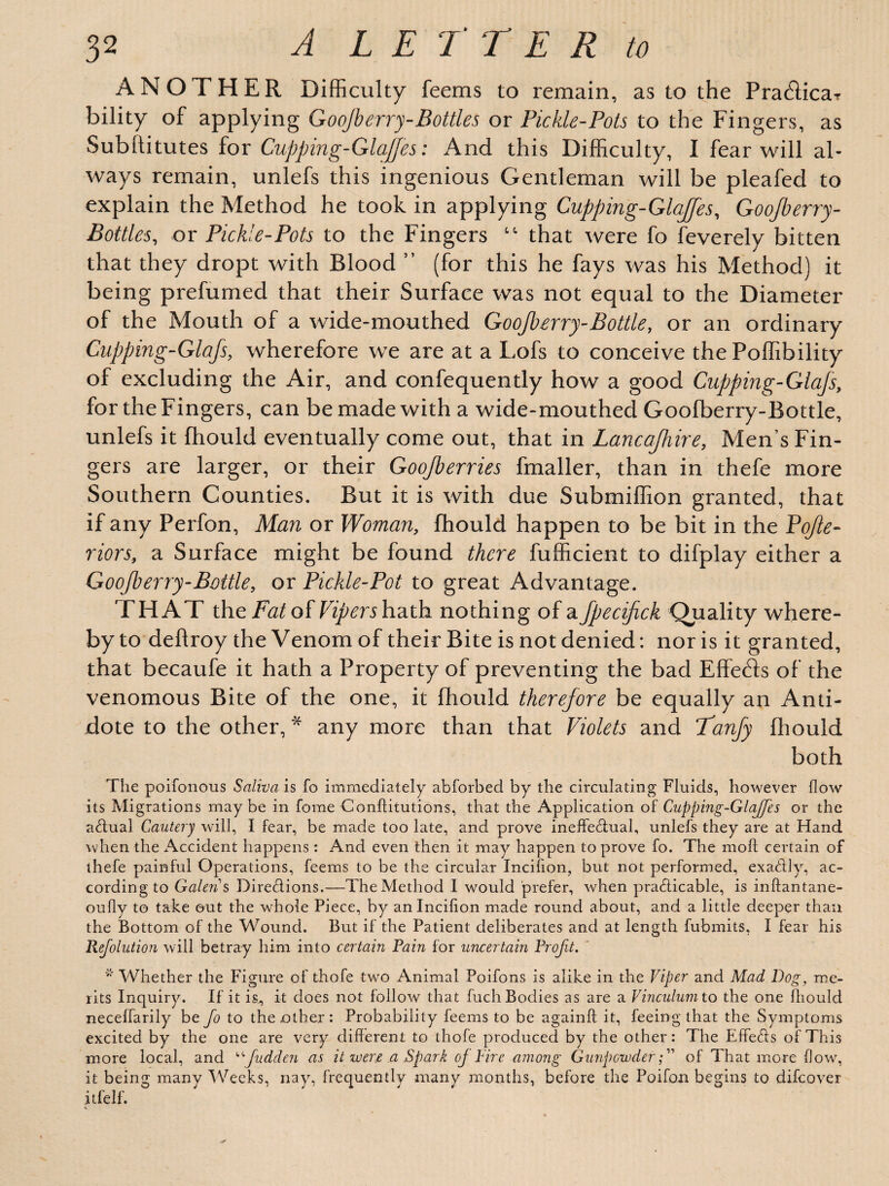 ANOTHER Difficulty feems to remain, as to the Pra&icar bility of applying Goojberry-Bottles or Pickle-Pots to the Fingers, as Subflitutes for Cupping-Glajfes: And this Difficulty, I fear will al¬ ways remain, unlefs this ingenious Gentleman will be pleafed to explain the Method he took in applying Cupping-Glajfes, Goojberry- Bottles, or Pickle-Pots to the Fingers “ that were fo feverely bitten that they dropt with Blood ” (for this he fays was his Method) it being prefumed that their Surface was not equal to the Diameter of the Mouth of a wide-mouthed Goojberry-Bottle, or an ordinary Cupping-Glafs, wherefore we are at a Lofs to conceive the Poffibility of excluding the Air, and confequently how a good Cupping-Glajs, for the Fingers, can be made with a wide-mouthed Goofberry-Bottle, unlefs it fhould eventually come out, that in Lancajhire, Men’s Fin¬ gers are larger, or their Goojberries fmaller, than in thefe more Southern Counties. But it is with due Submiffion granted, that if any Perfon, Man or Woman, fhould happen to be bit in the Pojle- riors, a Surface might be found there fufficient to difplay either a Goofberry-Bottle, or Pickle-Pot to great Advantage. THAT the Fat of Vipers hath nothing of a Jpecijick Quality where¬ by to deflroy the Venom of their Bite is not denied: nor is it granted, that becaufe it hath a Property of preventing the bad Effetds of the venomous Bite of the one, it fhould therefore be equally an Anti¬ dote to the other, * any more than that Violets and Fanfy fhould both The poifonous Saliva is fo immediately abforbed by the circulating Fluids, however flow its Migrations maybe in fome Conftitutions, that the Application ot Cupping-Glajfes or the actual Cautery will, I fear, be made too late, and prove ineffectual, unlefs they are at Hand when the Accident happens: And even then it may happen to prove fo. The moft certain of thefe painful Operations, feems to be the circular Incifion, but not performed, exa&ly, ac¬ cording to Galen s Directions.—The Method I would prefer, when practicable, is inftantane- oufly to take out the whole Piece, by an Incifion made round about, and a little deeper than the Bottom of the Wound. But if the Patient deliberates and at length fubmits, I fear his Refolution will betray him into certain Rain for uncertain Profit. * Whether the Figure of thofe two Animal Poifons is alike in the Viper and Mad Dog, me¬ rits Inquiry. If it is., it does not follow that fuch Bodies as are a Vinculum to the one fhould neceffarily be Jo to the other : Probability feems to be againft it, feeing that the Symptoms excited by the one are very different to thofe produced by the other: The Effeffs of This more local, and “Judden as it were a Spark oj Fire among Gunpowderof That more flow, it being many Weeks, nay, frequently many months, before the Poifou begins to difeover itfelf.