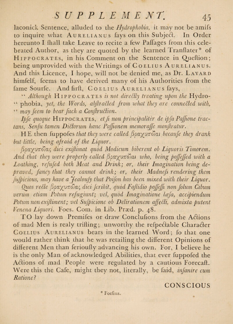 laconick Sentence, alluded to the Hydrophobia, it may not be amifs to inquire what Aurelianus fays on this Subjedd In Order hereunto I fhall take Leave to recite a few Pailages from this cele¬ brated Author, as they are quoted by the learned Tranflater* of Hippo crates, in his Comment on the Sentence in Qjueftion; being unprovided with the W ritings of Coelius Aurelianus. And this Licence, I hope, will not be denied me, as Dr. Layard himfelf, feems to have derived many of his Authorities from the fame Sourfe. And firft, Coelius Aurelianus fays, Although Hippocrates is not directly treating upon the Hydro- phobia, yet, the Words, abjtradled from what they are connected with, may feem to bear fuch a ConjtruElion. Ipfe quoque Hippocrates, etJi non principaliter de ipfa Paffwne trac- tans, Senfu tamen Didiorum hanc Paffionem memoraffe monftratur. H E then fuppofes that they were called fipayytolcLi becaufe they drank but little, being afraid of the Liquor. fpoc/yitolaCj did exiftimat quod Modicum biberent ob Liquoris Timorem. And that they were properly called Spa^VTColai who, being pojfeffed with a Loathing, refufed both Meat and Drink; or, their Imagination being de¬ praved, fancy that they cannot drink; or, their Madnejs rendering them fufpicious, may have a Jealoufy that Poifon has been mixed with their Liquor. Ottos rede fpayyotolac, did Jcribit, quod Faflidio pofjejfi non folum Cibum verum etiam Potum refugiunt; vel, quod Imaginatione Icefa, accipiendum Potum non exiftiment; vel Sufpicione ob Delirationem aff edli, admixta putent Venena Liquori. Foes. Com. in Lib. Prasd. p. 48. TO lay down Premifes or draw Conclufions from the Addons of mad Men is realy trifling; unworthy the refpedlable Character Coelius Aurelianus bears in the learned Word; fo that one would rather think that he was retailing the different Opinions of different Men than ferioufiy advancing his own. For, I believe he is the only Man of acknowledged Abilities, that ever fuppofed the Addons of mad People were regulated by a cautious Forecaft. Were this the Cafe, might they not, literally, be faid, infanire cum Rationed CONSCIOUS * Foefius.