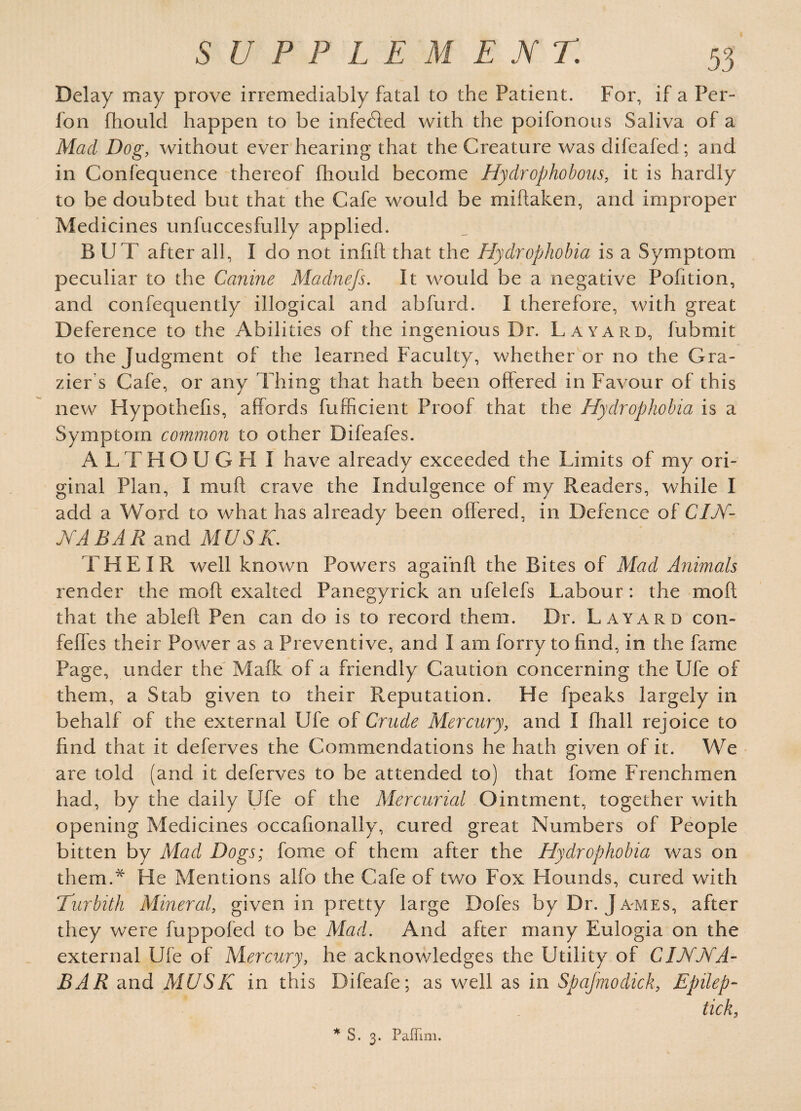 Delay may prove irremediably fatal to the Patient. For, if a Per- lon fhould happen to be infedled with the poifonous Saliva of a Mad Dog, without ever hearing that the Creature was difeafed; and in Confequence thereof fhould become Hydrophobous, it is hardly to be doubted but that the Cafe would be miftaken, and improper Medicines unfuccesfully applied. BUT after all, I do not infill that the Hydrophobia is a Symptom peculiar to the Canine Madnefs. It would be a negative Pofition, and confequently illogical and abfurd. I therefore, with great Deference to the Abilities of the ingenious Dr. La yard, fubmit to the Judgment of the learned Faculty, whether or no the Gra¬ zier's Cafe, or any Thing that hath been offered in Favour of this new Hypothefis, affords fufficient Proof that the Hydrophobia is a Symptom common to other Difeafes. ALTHOUGH I have already exceeded the Limits of my ori¬ ginal Plan, I muft crave the Indulgence of my Readers, while I add a Word to what has already been offered, in Defence of CIN¬ NABAR and MUSK. THEIR well known Powers agaihff the Bites of Mad Animals render the moft exalted Panegyrick an ufelefs Labour: the mo ft that the ableft Pen can do is to record them. Dr. Layard con- feffes their Power as a Preventive, and I am forry to find, in the fame Page, under the Mafk of a friendly Caution concerning the Ufe of them, a Stab given to their Reputation. He fpeaks largely in behalf of the external Ufe of Crude Mercury, and I fhall rejoice to find that it deferves the Commendations he hath given of it. We are told (and it deferves to be attended to) that fome Frenchmen had, by the daily Ufe of the Mercurial Ointment, together with opening Medicines occafionally, cured great Numbers of People bitten by Mad Dogs; fome of them after the Hydrophobia was on them.* He Mentions alfo the Cafe of two Fox Hounds, cured with Turbith Mineral, given in pretty large Doles by Dr. James, after they were fuppofed to be Mad. And after many Eulogia on the external Ufe of Mercury, he acknowledges the Utility of CINNA¬ BAR and MUSK in this Difeafe; as well as in Spafmodick, Epilep- tick, * S. 3. Paffim.