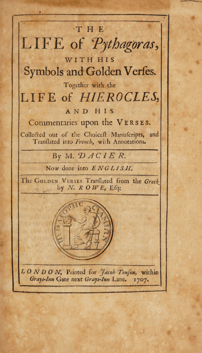 THE \ LIFE of Pythagoras WI T H H I S Symbols and Golden Verfes. Together with the LIFE of HIEROCLES, AND HIS Commentaries upon the Verses. Colleded out of the Choiceil Manuferipts, and Tranilated into Trar/?, with Annotations· By M. T> Te R. Now done into ENGLISH. The Golden Verses Tranilated from the Greeg hj N R OWE^ LONDON^ Printed for Jacob Tonfin» within GrajsHnn Gate next GrajsNn Lane· 1707·