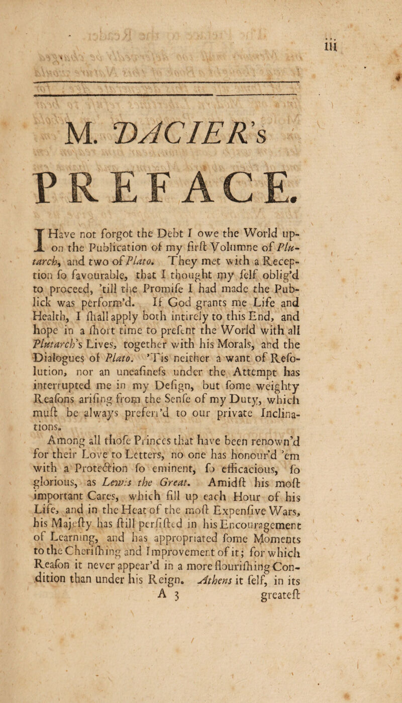 Μ. DACIEKs PREFACE. I Have not forgot the Debt I owe the World up¬ on the Publication of my firif Yoliimne of Pin· tarch^ and two oiPlato, They met with a Recep¬ tion fo favourable, that I thought ipy felf oblig'd to proceed, 'till the Promife I had made the Pub- lick was perform'd. If God grants me Life and Health, I fhall apply both intirely to this End, and hope in a fhoit time to prefent the World with all Plutarch^ Lives, together with his Morals, and the 'Dialogues of Plato. 'Tis neither a want of Refo- lution, nor an uneafinefs under the Attempt has interrupted me in my Defign, but fome weighty Reafons ariiing from the Senfe of my Duty, which mud be always prefen'd to our private Inclina¬ tions. Among all thofe Princes that have been renown’d for their Love to Letters, no one has honour d Vm with a Protection fo eminent, fo eificacious, fb glorious, as Lewis the Great, Amidft his mod important Cares, which fill up each Hour of his Life, and in the Heat of the moil Lxpenfive Wars, his Majefly has flill periiiled in his Encouragement of Learning, and has appropriated fome Moments totheCKeriihing and Improvement of it; for which Reafon it never appear’d in a more flouriihing Con¬ dition than under his Reign. Athens it felf, in its