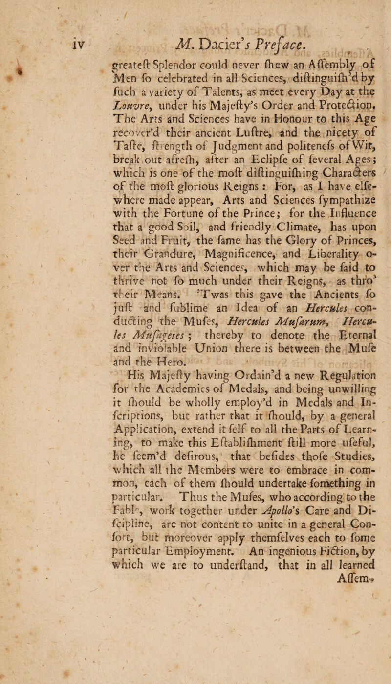 greateft Splendor couid never fhew an Affembly of Men fo celebrated in ail Sciences, diftinguifhM by fuch a variety of Talents, as meet every Day at the LoMvrey under his Majefty’s Order and Protedion, The Arts and Sciences have in Honour to this Age recover’d their ancient Luftre, and the nicety of Tafte, flrength of Judgment and politenefs of Wit, break,out afreih, after an Eclipfe of feveral Ages; which is one of the moil: diftinguifhing Charaàers of the moil: glorious Reigns : For, as I have elfe- where made appear. Arts and Sciences fympathize with the Fortune of the Prince; for the Influence that a good Soil, and friendly Climate, has upon Seed and Fruit, the fame has the Glory of Princes, their Grandure, Magniflcence, and Liberality o- ver the Arts and Sciences, which may be faid to thrive not fo much under their Reigns, as thfo^ their Means. ^Twas this gave the Ancients fo juft and fublime an Idea of an Hercules con- duifiing the Mufes, Hercules Mufarum, Hercu¬ les Âiufagetes ; thereby to denote the Eternal and inviolable Union there is between the Mufe and the Hero. His Majefly having Ordain’d a new Regulation for the Academies of Medals, and being unwilling it ihould be wholly employ’d in Medals and In« feriptions, but rather that it fhould, by a general Application, extend itfeif to all the Parts of Learn¬ ing, to make this Eftabliihment jflill more ufefuJ, he feem’d deiirous, that beiides thofe Studies, which all the Members were to embrace in com¬ mon, each of them Ihould undertake fomething in particular. Thus the Mufes, who according to the Fabl·', work together under Apollo's Care and Di- fcipline, are not content to unite in a general Con¬ fort, but moreover apply themfelves each to fome particular Employment. An ingenious Fiârion, by which we are to underftand, that in all learned Affem'^