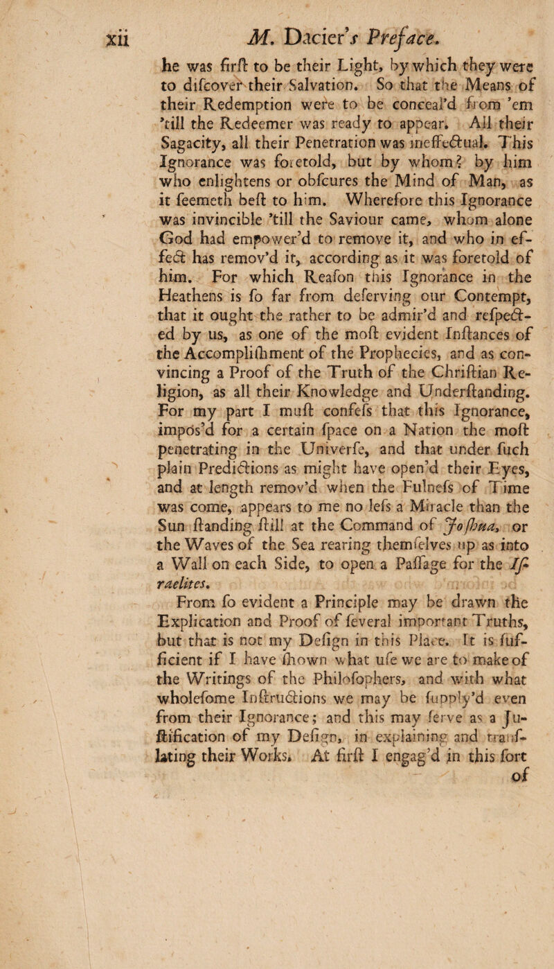 he was firil to be their Light, by which they were to difeover their Salvation. So that the Means of their Redemption wer^ to be coneeard from ’em ’till the Redeemer was ready to appear. All their Sagacity, all their Penetration was irjeffed:uah This Ignorance was foretold, but by whom? by him who enlightens or obfeures the Mind of Man, as it feemeth bell: to him. Wherefore this Ignorance was invincible ’till the Saviour came, whom alone God had empower’d to remove it, and who in ef- fed has remov’d it, according as it was foretold of him. For which Reafon this Ignorance in the Heathens is fo far from deferving our Contempt, that it ought the rather to be admir’d and refpeà- ed by us, as one of the moil evident Inilances of the Accomplithment of the Prophecies, and as con- vincing a Proof of the Truth of the Chriilian Re¬ ligion, as all their Knowledge and PJnderilanding. For my part I muil confefs that this Ignorance, impos’d for a certain fpace on a Nation the moll penetrating in the Univerfe, and that under fuch plain Predidlions as might have open’d their Eyes, and at length remov’d when the Fulnefs of Time was come, appears to me no lefs a Miracle than the Sun Handing Hill at the Command of Jo^oua, or the Waves of the Sea rearing themfelves np as into a Wall on each Side, to open a Paifage for the If* raelites. From fo evident a Principle may be drawn the Explication and Proof of feveral important Truths, but that is not my Defign in this Place. It is iuf- ficient if I have ihown what ufe we are to make of the Writings of the Philofophers, and with what wholefome InHrudlions we may be fuDply’d even from their Ignorance; and this may ferve as a Ju- Hification of my Defisrn, in explaining and rranf- lAting their Works. At firft I engag’d in this fort