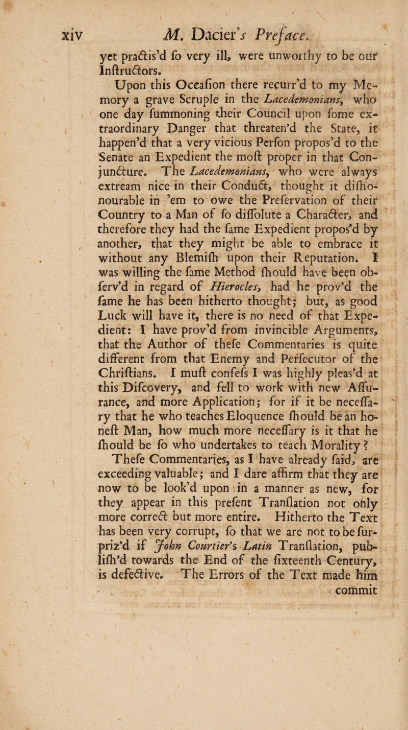 yet praélis’d fo very ill, were unworthy to be oiir Inftrudors. Upon this Occafion there recurrM to my Me-^ mory a grave Scruple in the Lacedemoniansy who one day fummoning their Council upon fome ex¬ traordinary Danger that threaten’d the State, it happen’d that a very vicious Perfon propos’d to the Senate an Expedient the moft proper in that Con- junôirure* The LacedemonianSy who were always extream nice in their Conduct, thought it diiho- nourabie iii ’em to owe the Prefervation of their Country to a Man of fo diflblute a Character, and therefore they had the fame Expedient propos'd by another, that they might be able to embrace it without any Blemiih upon their Reputation. I was willing the fame Method ihould have been ob- ferv'd in regard of Hieroclesy had he prov’d the fame he has been hitherto thought; but, as good Luck will have it, there is no need of that Expe¬ dient: I have prov’d from invincible Arguments, that the Author of thefe Commentaries is quite dilferent from that Enemy and Peffecutor of the Chriftians. i mufl: confefs I was highly pleas’d at this Difeovery, and fell to work with new AiTu- rance, and more Application; for if it be necelTa- ' ry that he who teaches Eloquence fhould bean ho- neft Man, how much more neceflary is it that he ihould be fo who undertakes to teach Morality ? Thefe Commentaries, as I have already faid, are exceeding valuable ; and I dare affirm that they are now to be look’d upon in a manner as new, for they appear in this prefent Tranilation not ohly more corred but more entire. Hitherto the Text has been very corrupt, fo that we are not to be fur- priz’d if John Courtiefs Latin Tranflation, pub- liih’d towards the End of the fixteenth Century, is defed:ive. The Errors of the Text made him V commit /