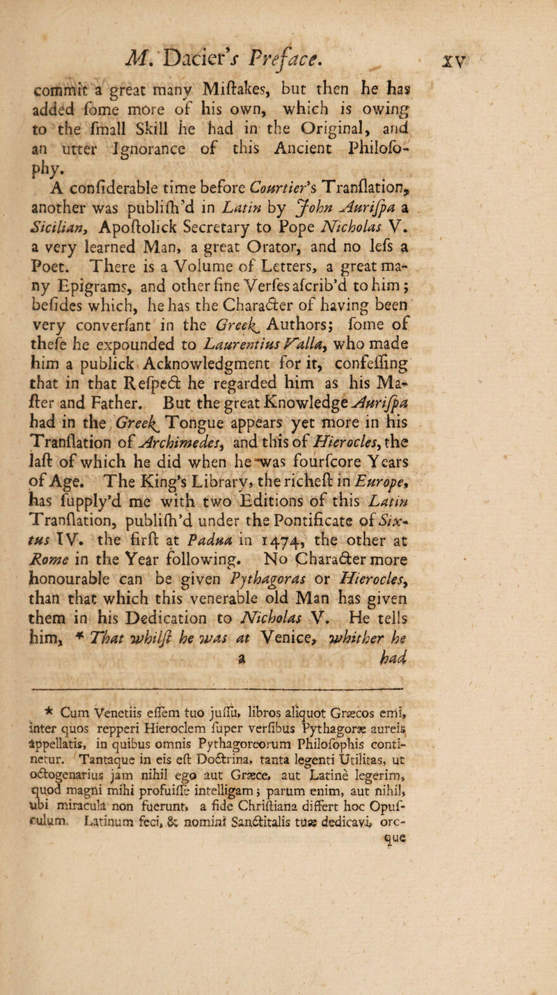 commit a great many Miftakes, but then he has added fome mûre of his own, which is owing to the fmall Skill he had in the Original, and an utter Ignorance of this Ancient Philofo- p*’y· . n . A confiderable time before Courtier'^ Tranflation,, another was publiih'd in Latm by John Anrifpa a Sicilian, Apoftolick Secretary to Pope Nicholas V. a very learned Man, a great Orator, and no lefs a Poet. There is a Volume of Letters, a great ma¬ ny Epigrams, and other fine Verfesafcrib’d to him; behdes which, he has the Charaâ:er of having been’ very converfant in the Greeks Authors; fome of thefe he expounded to Laurentins F~allay who made him a publick Acknowledgment for it, confeffing that in that Refpeâ he regarded him as his Ma^ fter and Father. But the great Knowledge had in the Greeks Tongue appears yet more in his Tranflation of Archimedes y and this of Hier ode SyXht laft of which he did when he*was foiirfcore Years of Age. The King’s Library* the richefi: in Europe, has fupply’d me with two Editions of this Latin Tranflation, publifh*d under the Pontificate oïSix·. tus TV. the firfl: at Padua in 1474, the other at Rome in the Year following. No Charader more honourable can be given Pythagoras or HierocleSy than that which this venerable old Man has given them in his Dedication to Nicholas V. He tells him, * That whilfi he Tvas at Venice> whither he a kM * Cum Venetiis eiîèm tuo julTu, libros aliquot Græcos errii, inter quos repperi Hieroclem fupcr veriibus Pythagoræ aureiâ, appellatis, in quibus omnis Pythagoreorum Philofopbis conti- nctur. Tantaque in eis eft Doélrina, tanta legenti Utilitas, ut odbogenarius jam nibil ego aut Grxce, aut Latinè legerim, quod magni mihi profuiiîè intelligam} parum enim, aut nihil, ubi miraciila non fuerunt, a fide Chriftiana difFert hoc Opiif- rulum. Latinum feci, ^ nomini San6titalis tuse dedicavh ore- que