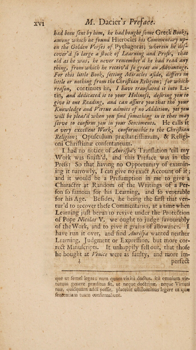 had been fent by him^ he had bought fome Greek Books^ ^mong which he found Hierocies hts Commentary up· on the Golden Verfes of Pythagoras; wherein he dtf- covered fo large a fiock of Learning and Profit^ that old as he was, he never remembered he had read any thing, from which he received fo great an Advantage, For this little BooJg, fitting Aiiracles afide^ diff'ers in little or nothing from the Chrifiian Religion ; for which teafony continues he, I have tranfated it into La¬ tin, and dedicated it to jour Holinefs.^ defiring you to give it one Reading, and can ajfure you that thd your Knowledge and P^irtue admits of no Addition, jetjou will be pleas'd ivhen you find fbmething in it that may Jerve to confirm you in your Sentiments, He calls it a very excellent Work^ conformable to the Chrifiian Religion', Opufculum præftantiiiimum, & Religi- oni Chriilianæ confentaneum. I had no notice of Aurifpa's 'Franilation ’till my / Work was finifh’d, and this Preface was in the Prefs: So that having no Opportunity of examin¬ ing it narrowly, I can give no exadt Account of it ; and it would be a Preiumption in me to give a Gharadler at Random of the Writings of a Per- fon fo famous for his Learning, and fo venerable for his Age. Beiides, he being the firll that ven¬ tur’d to recover thefe Commentaries, at a time when Learning juft benan to revive under the Protedcion of Pope Nicolas V. we ought to j udge favourably of the Work, and to give it grains of allowance. I have run it over, and find Aurifpa-^-intQd neither Learning, Judgment or ExpreiTion, but more cor- redi: Mmuicripts. It unhappily fell out, that thofe he bought at Venice were as faulty, and more im- 1 perfedf que ut femcl îegas; nam quamvîsità doélus, ità omnium vir- tutum geiierc pricditus fit, ut neque doânnas, neque Virtuti tuæ, cjuidquam addi poiTit, placcbit nihilommus legerc ea quse fcuîentiam tuam c?onfirmabunt.