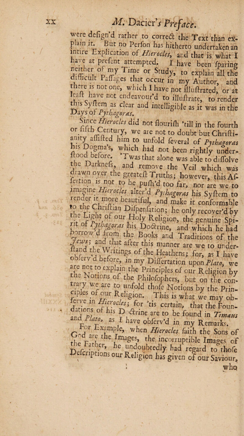 were defign’d rather to correft the Text than ex¬ plain jt. But no Perfon has hitherto undertaken an intire Explication of H,erodes, and that is what I have at prefent attempted. I have been iparine nenher of my Time or Study, to explain dl thi difficult Paffiiges that occur in my Author, and there IS not one, which I have pot illuftrated, or at leaft have not endeavour’d to illuilrate, to render this Syffiem as clear and intelligible as it was in the Days of Vjthagords. ShccHierodes did not flourilh ’till in the fourth or iifclr Century, we are not to doubt butChrifti- anity affifted him to unfold feveral of Pythagoras his Dogmas, which had not been rightly under- ftooa before, Twas that alone was able to diifolve the Darknefs, and remove the Veil which was drawn over the greateil Truths; however, thisAf- fettion IS not to be pulh’d too far, nor are we to imzpue·Hterocles alter’d Pythagoras his Syftem to render It more beautiful, and make it copformable T^· Difpenfation; he only recover’d by ij' ρ'ζ Religion, the genuine Spi- b-irrr. and which he had borrow d from the Books and Traditions of the after this manner are we to under- r for, as I have obferv d before, in my Diffiertation upon Plato, we are not to explain the Principles of our Religio^ by til. Notions of the Philofophers, but on the con- 2ve in'c· ^ ’ay Ob- d-H^r ^i’at the Foun. and pL P'.’*' in Tts^tatts and Plato, as I have obferv’d in my Remarks. Cnrl 'Sample, when Hierodes faith the Sons of the images, the incorruptible Images of ^e Fatner, he undoubtedly had regard to^thofe cnptions our Religion has given of our Saviour,