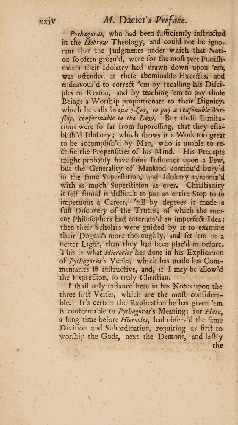 Fjthagorasy who had been fufficiently inftrudcd in the Hebrew Theology, and could not be igno^ rant that the Judgments under which that Nati¬ on fo often groan’d, were for the moil: part Puniih- ments their Idolatry had drawn down upon *em, was offended at thefe abominable Exceffes, and endeavour’d to correct ^em by recalling his Difci- ples to Reafon, and by teaching 'em to pay thofc Beings a Worihip proportionate to their Dignity, which he calls hvo^cL to fay a reafonableWor^ jhipy conformable to the Law^ But thefe Limita¬ tions were fo far from fuppreffing, that they efta- bliih’d Idolatry; which ihows it a Work too great to be accompliili’d by Man, who is unable to re- d:ifie the Propeniities of his Mind. His Precepts might probably have fome Influence upon a Few, but the Generality of Mankind continu’d bury’d in the fame Superftition, and Idolatry tyranniz’d with as much Superftition as ever. Chriftianity it felf found it difficult to put an entire Stop to fo impetuous a Career, ’till by degrees it made a full Difcovery of the Truths, of which the anci¬ ent Philofophers had entertain’d an imperfeâ: Idea; then their Scholars were guided by it to examine their Dogma's more thoroughly^ and fet ’em in a better Light, than they had been plac'd in before. This is what Hier odes has done in his Explication of Pythagorases Verfes, which has made his Com¬ mentaries fô inftrudive, and, if I may be allow’d the Expreffion, fo truly Chriftian. I ihall only inftance here in his Notes upon the three firft Verfes, which are the moft confidera- ble. It’s certain the Explication he has given ’em is conformable to Pythagorases Meaning; for PlatOy a long time before Hierodesy had obferv’d the fame Diviiion and Subordination, requiring us firft to worihip the Gods, next the Demons, and laftJy /