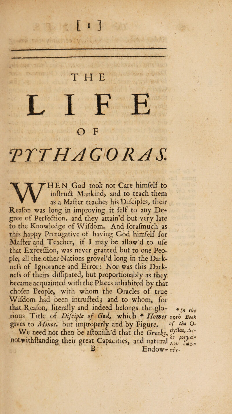 [ ^ ] THE LIFE O F TTTHAGORAS. WHEN God took not Care himfelf to inftruâ; Mankind, and to teach them as a Mailer teaches his Difciples, their Reafon was long in improving it felf to any De¬ gree of Perfcâion, and they attain’d but very late to the Knowledge of Wifdom. And forafmuch as this happy Prerogative of having God himfelf for Mailer and Teacher, if I may be allow’d to ufe that Expreflion, was never granted but to one Peo¬ ple, all the other Nations grovePd long in theDark- nefs of Ignorance and Error: Nor was this Dark- ncfs of theirs diflipated, but proportionably as they became acquainted with the Places inhabited by that chofen People, with whom the Oracles of true Wifdom had been intrufted; and to whom, for that Reafon, literally and indeed belongs the glo- rious Title of BifiipU of God, which ^ Homer 19th Bo&k gives to Minos, but improperly and by Figure. O- We need not then be ailoniih’d that the notwithilanding their great Capacities, and natural B Endow- \