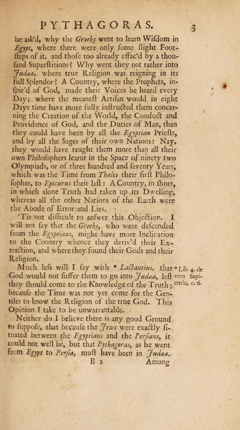 be ask’d, why the Greeks went to learn Wifdom in Egypt^ where there were only fome flight Foot- fteps of it, and thofe too already effac’d by a thou- fand Superftitions ? Why went they not rather into Juddiiiy where true Religion was reigning in its full Splendor? A Country, where the Prophets, in- fpir’d of God, naade their Voices be heard every Day; where the meaneil: Artifan would in eight Days time have more fully inftruâied them concer¬ ning the Creation of the World, the Conduâ: and Providence of God, and the Duties of Man, than they could have been by all the Egyptian Prieils, and by all the Sages of their own Nations: Nay, they would have taught them more than all their own Philoibphers learnt in the Space of ninety two Olympiads, or of three hundred and feventy Years, which was the Time from Thales their fir ft Philo- fopher, to Epicurus their laft : A Country, in ihorr, in which alone Truth had taken up its Dwelling, whereas all the other Nations of the Earth were the Abode of Error'and Lies. , *Tis not difficult to anfwer this Objedion. I ' will not fay that the Greeks, who were defcended from the Egyptians, might have more Inclination to the Country whence they deriv’d their Ex- tradion, and where they found their Gods and their Religion, Much lefs will I fay with ^ LaElantius, that * Lib. 4. dc God would not fuffer them to go into Judaea, left vera sapi- they fhould come to the Knowledge of the Truth ; becaufe the Time was not yet come for the Gen¬ tiles to know the Religion of the true God. This Opinion I take to be unwarrantable. ■ Neither do I believe there is any good Ground to fuppofe, that becaufe the Jews were exadly fi- tuated between the Egyptians and the Terfians, it could not well be, but that Eythagoras, as he went from Egypt to Eerfia, muft have been in Jud^za. B 2 Among