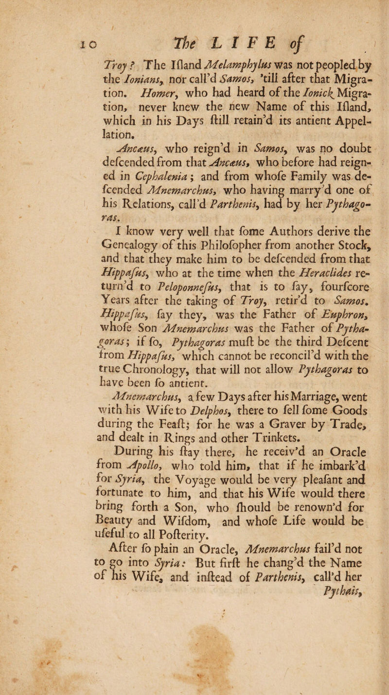 Troy f The liland Aielamphylas was not peopled by the loniansy nor call’d Samos, ’till after that Migra¬ tion. Horner^ who had heard of the lonick^ Migra¬ tion, never knew the new Name of this Ifland, which in his Days ftill retain’d its antient Appel¬ lation. Anems^ who reign’d in Samosy was no doubt defcended from that Ancaus, who before had reign¬ ed in Cephalenia ; and from whofe Family was de¬ fcended Mnemarchus, who having marry’d one of his Relations, call’d Parthenis^ had by her Pythagp·- ras, I know very well that fome Authors derive the ' Genealogy of this Philofopher from another Stock, and that they make him to be defcended from that Hippafnsy who at the time when the Heraclides re¬ turn’d to PelopomefuSy that is to fay, fourfcore Years after the taking of Troy^ retir’d to Samos. Hippafiis^ fay they, was the Father of Euphron, whofe Son Mnemarchus was the Father of Pytha· ^oras ; if fo, Pythagoras muft be the third Defcent from Hippajus, which cannot be reconcil’d with the true Chronology, that will not allow Pythagoras to have been fo antient. Ainemarchusy a few Days after his Marriage, went with his W ÏÎQ to Delphos^ thereto fell fome Goods during the Feaft; for he was a Graver by Trade» and dealt in Rings and other Trinkets. During his ftay there, he receiv’d an Oracle from Apollo, who told him, that if he imbark’d for Syria^ the Voyage would be very pleaiànt and fortunate to him, and that his Wife would there bring forth a Son, who ihould be renown’d for Beauty and Wifdom, and whofe Life would be ufeful to all Pofterity. After ib plain an Oracle, Mnemarchus fail’d not to go into Syria: But firft he chang’d the Name of his Wife, and inftead of Parthcnisy call’d her Pythais^