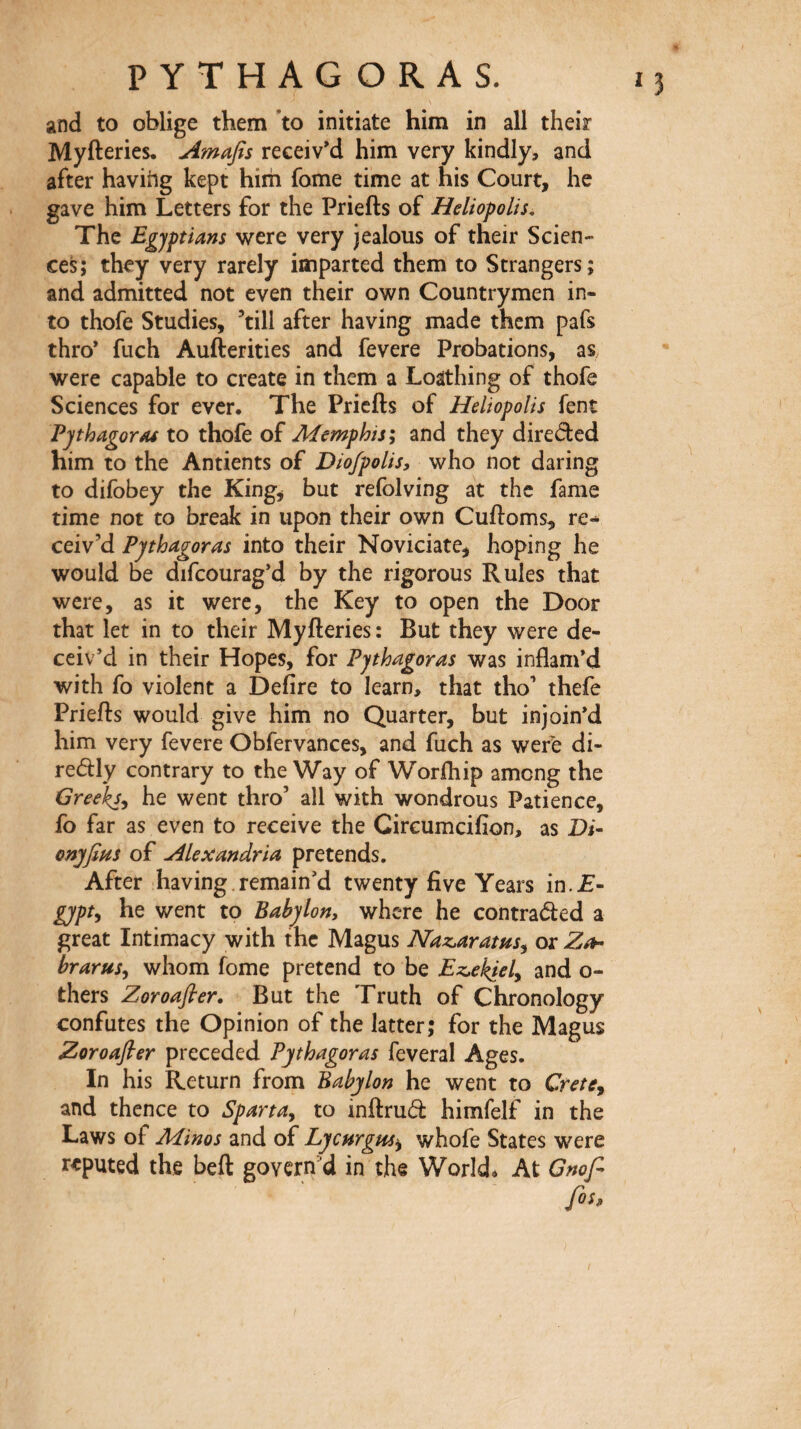 *3 and to oblige them ’to initiate him in all their Myfteries. Amafis receiv’d him very kindly> and after having kept hirh fome time at his Court, he gave him Letters for the Priefts of Heliopolis, The Egyptians were very jealous of their Scien¬ ces; they very rarely imparted them to Strangers; and admitted not even their own Countrymen in¬ to thofe Studies, ’till after having made them pafs thro* fuch Aufterities and fevere Probations, as. were capable to create in them a Loathing of thofe Sciences for ever. The Priefts of Heliopolis fent PythagorM to thofe of Memphis·^ and they direded him to the Antients of Dio/polis, who not daring to difobey the King, but refolving at the fame time not to break in upon their own Cuftoms, re·* ceiv’d Pythagoras into their Noviciate, hoping he would be difcourag’d by the rigorous Rules that were, as it were, the Key to open the Door that let in to their Myfteries : But they were de¬ ceiv’d in their Hopes, for Pythagoras was inflam’d with fo violent a Defire to learn, that tho’ thefe Priefts would give him no Quarter, but in join’d him very fevere Obfervances, and fuch as were di- redly contrary to the Way of Worfhip among the Greeks^ he went thro’ all with wondrous Patience, fo far as even to receive the Circumcifion, as Di· onyfim of Alexandria pretends. After having.remain’d twenty five Years in.T- gypt^ he went to Babylon, where he contraded a great Intimacy with the Magus Naz^aratus^ or brarusj whom fome pretend to be Ez^ekiely and o- thers Zoroafler, But the Truth of Chronology confutes the Opinion of the latter; for the Magus Zoroafler preceded Pythagoras feveral Ages. In his Return from Babylon he went to Crete, and thence to Sparta, to inftrud himfelf in the Laws of Minos and of LycHrgHs>, whofe States were reputed the beft govern’d in the World. At Gnofl f05>