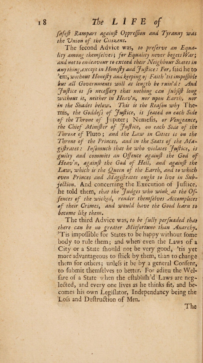 fkfefi Rampart againfi Ο^ργφοη and Tyranny was the Onion of the Cittz^ens, The fécond Advice was, to preferve an Uty among them]elves \ for Equality never begets Wari and not to endeavour to exceed their Neighbour States in any thingscxcept m Honefly and Jufiice : For, faid he to ^em, TVithout Honefly and keeping oj Faith ^tis impojfible but all Governments will at length be ruin'd: And Juflice is Jo neceffary that nothing can Jubflfl long Without it^ neither in Heav'n^ nor upon Earth» nor in the Shades beloiv· This is the Reafon why The^ mis, the Goddefs of Juflice^ is feated on each Side of the Throne of Jupiter; Nemeiis, or Fengeanccy the Chief Aiinifler of Juflice^ on each Siae of the Throne of Pluto ; and the Law in Cities is on the Throne of the Princes, and in the Seats of the Ma^ giflrates : Jnfomuch that he who violates Juflice^ is guilty and commits an Offence againfl the God of Heaven, againfl the God of Hell, and againfl the Law, which is the Queen of the Earth, and to 7vhich even Princes and Adagiflrates otight to live in Sub· jeElion, And concerning the Execution of Juftice, he told them, that the Judges who wink^ at the Of¬ fences of the wickod, render themfèlves Accomplices ef their Crimes, and would have the Good learn to become like them. The third Advice was, to be fully perfuaded that there can be no greater Misfortune' than Anarchy^ ^Tis impoffible for States to be happy without fome body to rule them ; and when even the Laws of a City or a State ihould not be very good, *tis yet more advantageous to hick by them, than to changé them for others ; unlefs it be by a general Confenr, to fubmit themfelves to better. For adieu the Wel¬ fare of a State when the eftabliih’d Laws are neg- leded, and every one lives as he thinks fit, and be^ comes his own Legiflator, Independancy being the Lois and Dsftruftion of Men· The V