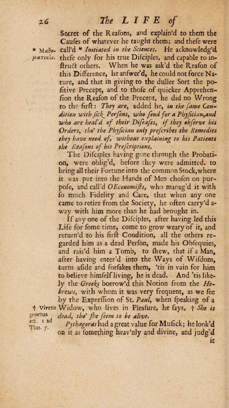 Secret of the Reafons, and explain’d to them the Caufes of whatever he taught them; and thefe were * Μλ9μ- call’d ^ Imtiated in the Sciences. He acknowledg’d, μΛτικοι. thefe only for his true Difciples, and capable to in- ftruât others. When he was ask’d the Reafon of this Difference, he anfwefd, he could not force Na¬ ture, and that in giving to the duller Sort the po¬ sitive Precept, and to thofe of quicker Apprehen¬ sion the Reafon of the Precept, he did no Wrong to the firfl: : They are^ added he, in the fame Con^ dition with fek^ Perfons^ who fend for a Phyfician^and who are heafd of their Difeafes^ if they obferve his Orders^ tho' the Phyfician only prejeribes the Remedies they have need of, without explaining to his Patients the Reafons of his Preferiptions, The Difciples having gone through the Probati¬ on, were oblig’d, before they were admitted, to bring all their Fortune into the common Stock,where it was put into the Hands of Men chofen on pur- pofe, and call’d OEcommifis, who manag’d it with So much Fidelity and Care, that when any one came to retire from the Society, he often carry’d a- v/ay with him more than he had brought in. If any one of the Difciples, after having led this Life for fome time, come to grow weary of it, and return’d to his firft Condition, all the others re¬ garded him as a dead Perfon, made his Obfequies, and rais'd him a Tomb, to (hew, that if a Man, after having enter’d into the Ways of Wifdom, turns aiide and forfakes them, ’tis in vain for him to believe himfelf living, he is dead. And ’tis like¬ ly the Greeks borrow’d this Notion from the He~ hrews^ with whom it was very frequent, as we fee by the Expreffion of St. Paul^ when fpeaking of a f Virens Widow, who lives in Pleafure, he fays, t ^he is piortua dead, tho* fl:}e feem to be alive, Ti^m Pythagoras had a great value for Mufick ; he look’d on it as fomething heav’nly and divine, and judg’d it