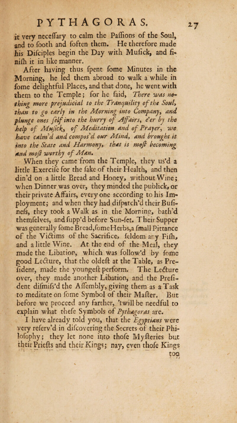 ^7 it very neceflary to calm the Paflions of the Soul, and to footh and foften them. He therefore made his Difciples begin the Day with Mufick, and fi- nilh it in like manner. After having thus fpent fome Minute$ in the Morning, he led them abroad to walk a while in fome delightful Places, and that done, he went with them to the Temple; for he faid, There was no'- thing more prejudicial to the Tranquility of the SouU than to go early in the JHorning into Companyand, plunge ones felf into the hurry of u4jfairs y e'er by the help of Mufick^y of Aieditation and of Frayer y we have calm''d and composed our Mind, and brought it into the State and Harmony, that is mefi becoming and mofi worthy of Man. When they came from the Temple, they us’d a little Exercife for the fake of their Health, and then din’d on a little Bread and Honey, without Wine ; when Dinner was over, they minded the publick, or their private Affairs, everyone according to his Im- ployment ; and when they had difpatch’d their Buii- nefs, they took a Walk as in the Morning, bath’d thcmfelves, and fupp’d before Sun-fet. Their Supper was generally fome Bread,romeHerbs,a fmall Pittance of the Vidims of the Sacrifice, feldom any Fifti, and a little Wine. At the end of the Meal, they made the Libation, which was follow’d by fome good Ledure, that the oldeft at the Table, as Pre- fidenf, made the youngeft perform. The Leéture over, they made another Libation, and the Prefi- dent difmifs’dthe Aifembly, giving them as a Task to meditate on fome Symbol of their Mailer. But before we proceed any farther, ’twill be needful to explain what thefe Symbols of Pythagoras are. I have already told you, that the Egyptians were very referv’d in difcovering the Secrets of their Phi- lofophy; they let none iritp thofe Myfteries but their Pricfts and their Kings; nay, even thofe Kings too