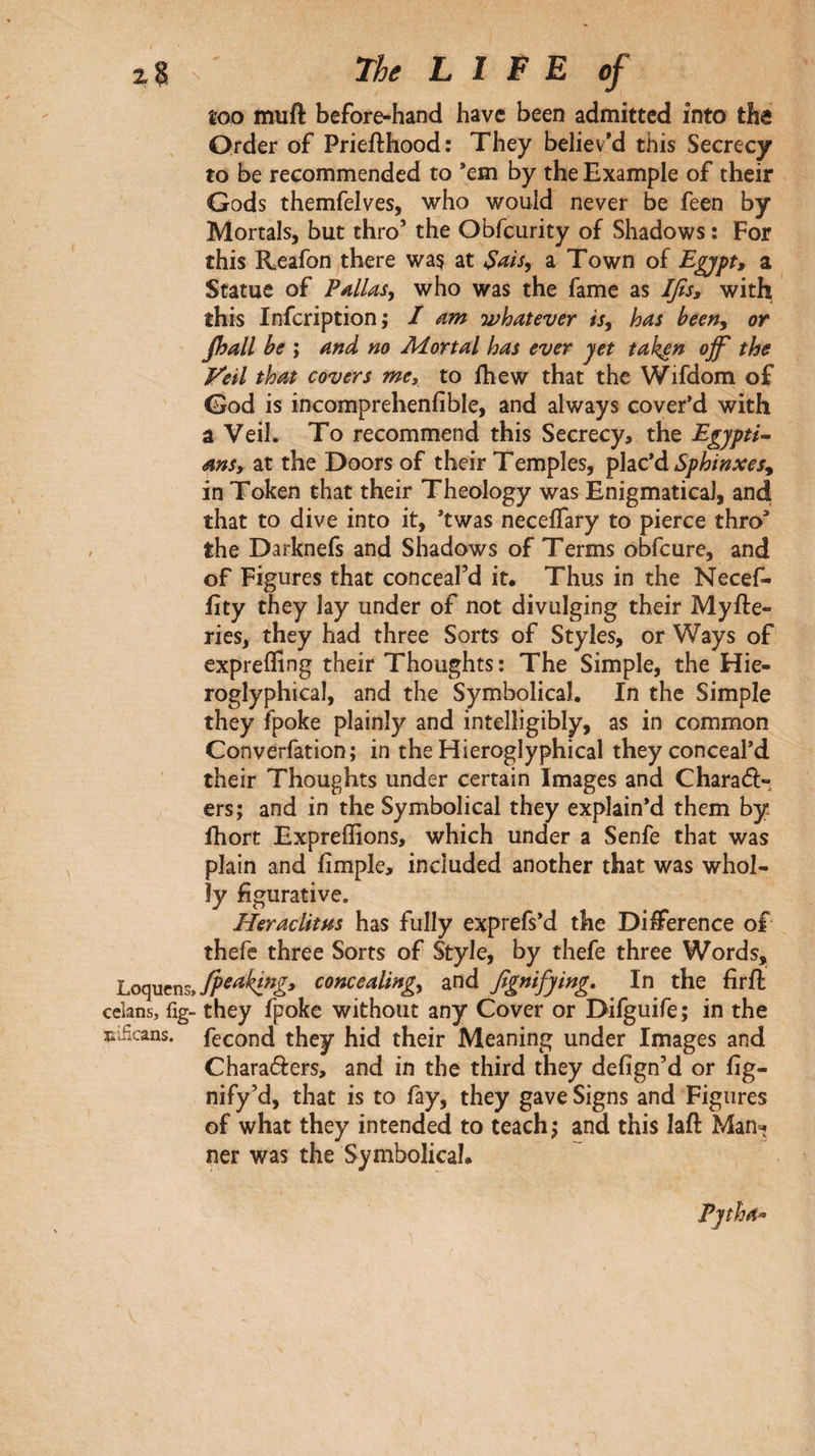 too muft before-hand have been admitted into the Order of Priefthood: They believ'd this Secrecy to be recommended to ’em by the Example of their Gods themfelves, who would never be feen by Mortals, but thro’ the Obfeurity of Shadows : For this Reafon there wa? at a Town of a Statue of PAlias, who was the fame as Jfis, with this infeription; / am whatever is, has been, or fljall he ; and no Mortal has ever yet tak^n ojf the Veil that covers me^ to fhew that the Wifdom of God is incomprehenfible, and always cover’d with a Veil. To recommend this Secrecy, the Egjpti^ ansy at the Doors of their Temples, iphc'à Sphinxes^ in Token that their Theology was Enigmatical, and that to dive into it, ’twas neceifary to pierce thro’ the Darknefs and Shadows of Terms obfeure, and of Figures that conceal’d it. Thus in the Necef- fity they lay under of not divulging their Myfte- ries, they had three Sorts of Styles, or Ways of expreffing their Thoughts : The Simple, the Hie- roglyphical, and the Symbolical. In the Simple they fpoke plainly and intelligibly, as in common Converfation; in the Hieroglyphical they conceal’d their Thoughts under certain Images and Charaft-, ers; and in the Symbolical they explain’d them by fhort Expreffions, which under a Senfe that was plain and fimple, included another that was whol¬ ly figurative. HeracUms has fully exprefs’d the Difference of thefe three Sorts of Style, by thefe three Words, concealing, and βgnifying. ^ In the firft celans, fig- they fpoke without any Cover or Difguife; in the liificans. feeond they hid their Meaning under Images and Charaders, and in the third they defign’d or fig- nify’d, that is to fay, they gave Signs and Figures of what they intended to teach and this lafl: Man^ ner was the Symbolical.