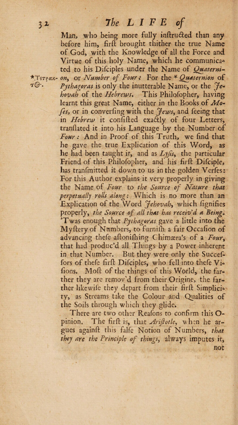 Man, who being more fully inftruéèed than any before him, firft brought thither the true Name of God, with the Knowledge of all the Force and Virtue of this holy Name, which he communica·^ ted to his Difciples under the Name of Ouaterni^ AK’ ony or Number of Four : For the ^ OH^termon of Pythagoras is only the inutterable Name, or the Je· hovah of the Hebrews. This Philofopher, having learnt this great Name, either in the Books of Mo· feSi or in converiing with the Jewsy and feeing that in Hebrew it coniifted exadly of four Letters, tranilated it into his Language by the Number of Four : And in Proof of this Truth, we find that he gave the true Explication of this Word, as he had been taught if, and as Ljfisy the particular Friend of this Philofopher, and his firft Difciple, has tranfmitted it down to us in the golden Verfes: For this Author explains it very properly in giving the Name of Fottr to the Source of Nature that perpetually rolls along: Which is no more than an Explication of the Word Jehovahy which fignifies properly, the Source of all that has receiv'd a Being. Έwas enough that Pythagoras gave a little into the Myftery of Numbers, to furnifh a fair Occafion of advancing thefe aftonifhing Chimæra’s of a Foury that had produc’d all Things by a Power inherent in that Number. But they were only the Succefi fors of thefe firft Difciples, who fell into thefe Vi·^ fions. Moft of the things of this World, the far¬ ther they are remov’d from their Origine, the far¬ ther likewife they depart from their firft Simplici¬ ty, as Streams take the Colour and Qualities of the Soils through which they glide. There are two other Reafons to confirm this O- pinion. The firft is, that Arifiotky when he ar¬ gues againft this falfe Notion of Numbers, that they are the Principle of things, always imputes it.