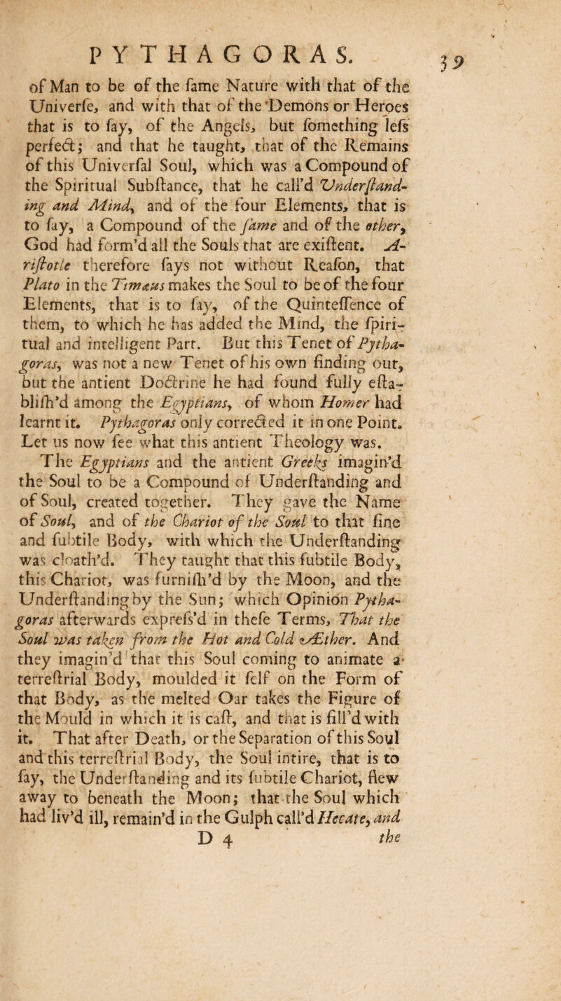 of Man to be of the fame Nature with that of the Univerie, and with that of the‘Demons or Heroes that is to fay, of the Angels, but fomcthing lefs perfect; and that he taught, that of the Remains of this UniverfaJ Soul, which was a Compound of the Spiritual Subftance, that he call’d V^derfiand’- ing and Mindy and of the four Elements, that is to fay, a Compound of the Jame and of the ether^ God had form’d all the Souls that are exiftent. A'· riflrotle therefore fays not without Realbn, that Plato in the Ttmaus makes the Soul to be of the four Elements, that is to fay, of the QuinteÎTence of them, to which he has added the Mind, the fpiri-r tual and intelligent Part. But this Tenet oi'Pjtha· gorasy was not a new Tenet of his own finding out, but the antient DoClnne he had found fully eila» blifh’d among the Eajptiansy of whom Homer had learnt it. Pythagoras only correded it in one Point, Let us now fee what this antient Theology was. The Egyptians and the antient Greeks imagin’d the Soul to be a Compound of Underftanding and of Soul, created together. They gave the Name of Soiily and of the Chariot of the Soul to that fine and fu?)tile Body, with which the Underftanding was cloatli’d. They taught that this fubtile Body, this Chariot, was furnifti’d by the Moon, and the Underftanding by the Sun; which Opinion Pytha¬ goras afterwards exprefs’d in thefe Terms, That the Soul was taken from the Hot and Cold ^Æther, And they imagin’d'that this Soul coming to animate a* terreftrial Body, moulded it felf on the Form of that Body, as the melted Oar takes the Figure of the Mould in which it is caft, and that is fill’d with it. That after Death, or the Separation of this Soul and this terreftrial Body, the Soul intire, that is to fay, the Underftanding and its fubtile Chariot, flew away to beneath the Moon; that the Soul which had liv’d ill, remain’d in the Gulph Q^\fάHecatey and