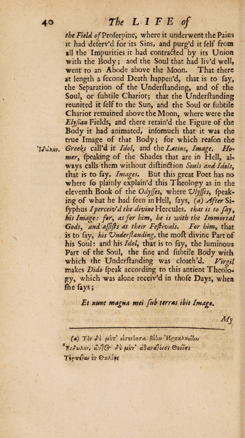 the Field i>/Proferpine, where it underwent the Pains it had deferv’d for its Sins, and purg’d it fclf from all the Impurities it had contraded by its Union with the Body ; and the Soul that had liv’d well, went to an Abode above the Moon. That there at length a fécond Death happen’d, that is to fay, the Separation of the Underftanding, and of the Soul, or fubtile Chariot; that the Underftanding reunited it felf to the Sun, and the Soul or fubtile Chariot remained above the Moon, where were the Eljfian Fields, and there retain’d the Figure of the Body it had animated, infomuch that it was the true Image of that Body; for which reafon the Greeks call’d it Idol^ and the L^tmSy Image, Ho'* mer^ fpeaking of the Shades that are in Hell, ah ways calls them without diftindion Souls and Idols^ that is to fay. Images, But this great Poet has no where fo plainly explain’d this Theology as in the eleventh Book of the Odyjfes^ where VljJfesy fpeak¬ ing of what he had feen in Hell, fays, (a) ulfter Si- îy^\\m I perceiv'd the divmeVi^ïCViltSi that is to fay ^ his Image: for y as for himy he is with the Immortal Codsy and ajffls at their Feflivals, For himy that is to fay, his ZJnderfanding, the moft divine Part of his Soul Î and his Idoly that is to fay, the luminous Part of the Soul, the fine and fubtile Body with which the Underftanding was cloath’d. Fïrgit makes Dido fpeak according to this antient Theolo^ gy, which was alone receiv’d in thofc Days, when ihe fays ; Ft nmc magna met fub terras ihit Imago, Mj - -- - — ^ I· m λΜ (λ) Ύον Ιί μ'ίτ eiCTîi'ôiKra βΐί'Μ '^Έ.ιΐύύλον, Oiolo’i Τΐξ'^ί}α4 h Ga^kiifs f